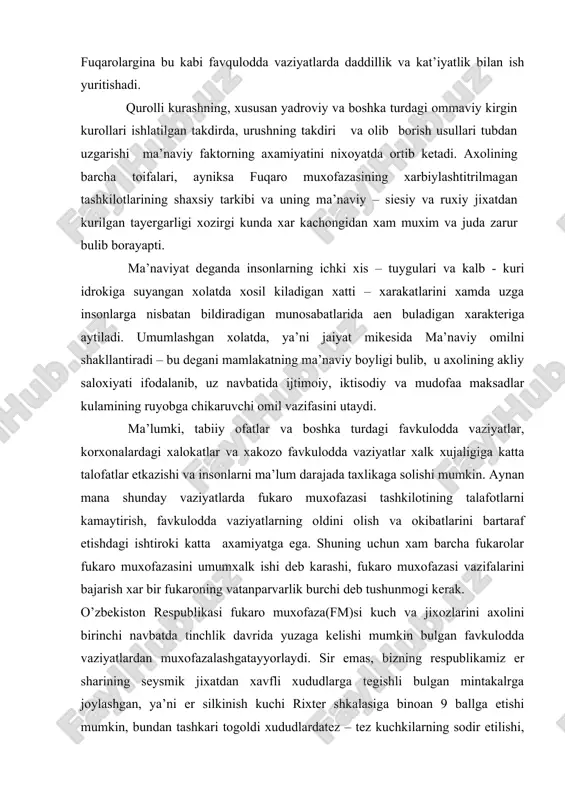 spublikamiz er sharining seysmik jixatdan xavfli xududlarga tegishli bulgan mintakalrga joylashgan, ya’ni er silkinish kuchi rixter shkalasiga binoan 9 ballga etishi mumkin, bundan tashkari togoldi xududlardatez – tez kuchkilarning sodir etilishi, vodiylarda esa suv toshkinlari, ishlab chikarish korxonalarida avariyalar uchrab turadi. bu turdagi vaziyatlarga duch keladigan insonlarda, barcha kuch va imkoniyatlarini xaddan tashkari kuchlanganlik vaziyatida ishga solishini talab etadi, bu esa uz navbatida turli kurinishdagi ruxiy zurikishlarning yuzaga kelishiga sababchi buladi. bunday vaziyatlarda ishonchsizlik,kurkuv, tashvish, charchash, bekarorlik kabi xislatlar yuzaga kedib, insonlarning ma’lum belgilangan ishlarni ro’ebga chikarishga to’siq bo’ladi. . ma’naviy – siyosiy tayyorgarlik deganda, fuqaro muxofazaning bulinmalari shaxsiy tarkibining va butun axolining bir maksadga karatilgan xolda, xukumat siesatini, davlat manfaatlarini, vatanni ximoya kilish uchun olib boriladigan urushning moxiyati xamda maksadlarini chukur tushuntirgan xolda, ularni xalkparvar goyalar bilan kurollantirish asosida taxminiy dushman tomonidan yangi urush olovini yokishga jur’at etgan takdirda yuz beradigan eng ogir sharoitda uzlarini tugri tuta bilishga urgatish …