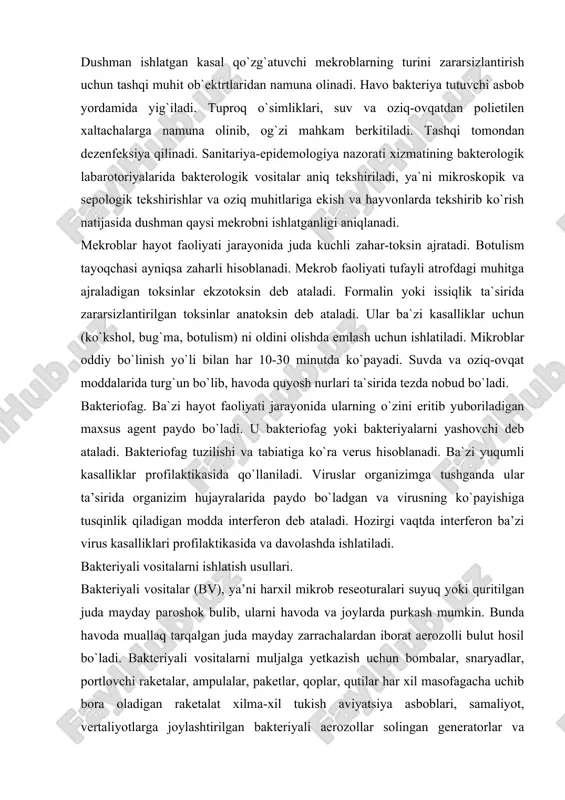 a`zi yuqumli kasalliklar profilaktikasida qo`llaniladi. viruslar organizimga tushganda ular ta’sirida organizim hujayralarida paydo bo`ladgan va virusning ko`payishiga tusqinlik qiladigan modda interferon deb ataladi. hozirgi vaqtda interferon ba’zi virus kasalliklari profilaktikasida va davolashda ishlatiladi. bakteriyali vositalarni ishlatish usullari. bakteriyali vositalar (bv), ya’ni harxil mikrob reseoturalari suyuq yoki quritilgan juda mayday paroshok bulib, ularni havoda va joylarda purkash mumkin. bunda havoda muallaq tarqalgan juda mayday zarrachalardan iborat aerozolli bulut hosil bo`ladi. bakteriyali vositalarni muljalga yetkazish uchun bombalar, snaryadlar, portlovchi raketalar, ampulalar, paketlar, qoplar, qutilar har xil masofagacha uchib bora oladigan raketalat xilma-xil tukish aviyatsiya asboblari, samaliyot, vertaliyotlarga joylashtirilgan bakteriyali aerozollar solingan generatorlar va boshqalar ishlatiladi.bakteriyali vositali shamollashning tezligiga qarab bir necha 10 km masofaga tarqalishi mumkin. bundan tashqari, ular hashoratlar, kanalar va kemiruvchilar yordamida ham tarqaladi. bakteriyali vositalarning zararli ta’siri juda xavflidir, chunki aholi o`rtasida chuma vabo, chin chechak, sariq isitmaga o`xshash o`ta xavfli kasalliklar tarqalishi mumkin. bakteriyali vositalar o`ziga xos husysiyati …