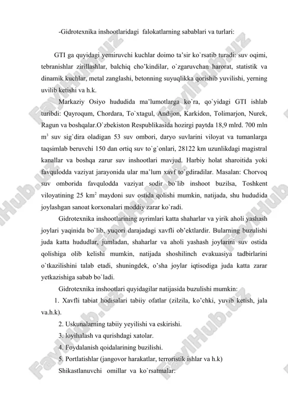 to`lqin cho’qqisi va old tomonining yetib kelish vaqti (to`lqin tezligiga va joyining qancha oraliqda ekanligiga qarab). 3. suv bosish hududining chegaralari (yer yuzi relifining qandayligiga qarab). 4. suv bosishining maksimal va amaldagi chuqurligi (relefning qandayligiga, to`g`onning urub ketgan to`lqinning balandligiga qandyligiga qarab). 5. suv bosish qancha davom etishi (bir necha soatdan bir kecha-kunduzgacha). halokatli suv bosishning shikastlovchi omillar va parometrlari suv omborining o’lchamlariga, to`g`onning balandligiga, urib ketgan to`lqinning tezligi va balandligiga,yer yuzasi qandayligiga va boshqa sharoitlarga bog`liq bo`ladi. suv bosish joyi hududining gti ga tutash va suv tagida qolish mumkin bo`lgan qismi. gidrotexnika inshootidagi falokat oqibatlari: 1. gti shikastlanishi buzulishi hamda ozroq yoki uzoq vaqt o`z vazifasini bajarmay qo`lishi. 2. urib ketgan to`lqin odamlarga shikast yetkazishi va turli ob’ektlarni, inshootlarni buzib yuborishi. 3. hududni suv bosib, mol-mulkka, yer, hosil, ekin, inshoot, imorat va boshqa infrastrukturalarga moddiy zarar yetkazishi. sodir bo`lishi mumkin bo`lgan falokatlarning xarakteri va ko`lami quyidagi omillarg bog`liq: -gti …