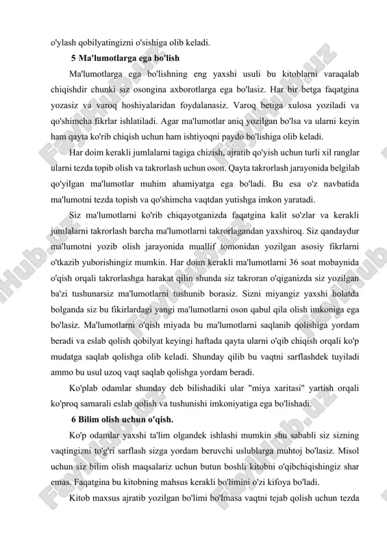 latda bolganda siz bu fikirlardagi yangi ma'lumotlarni oson qabul qila olish imkoniga ega bo'lasiz. ma'lumotlarni o'qish miyada bu ma'lumotlarni saqlanib qolishiga yordam beradi va eslab qolish qobilyat keyingi haftada qayta ularni o'qib chiqish orqali ko'p mudatga saqlab qolishga olib keladi. shunday qilib bu vaqtni sarflashdek tuyiladi ammo bu usul uzoq vaqt saqlab qolishga yordam beradi. ko'plab odamlar shunday deb bilishadiki ular "miya xaritasi" yartish orqali ko'proq samarali eslab qolish va tushunishi imkoniyatiga ega bo'lishadi. 6 bilim olish uchun o'qish. ko'p odamlar yaxshi ta'lim olgandek ishlashi mumkin shu sababli siz sizning vaqtingizni to'g'ri sarflash sizga yordam beruvchi uslublarga muhtoj bo'lasiz. misol uchun siz bilim olish maqsalariz uchun butun boshli kitobni o'qibchiqishingiz shar emas. faqatgina bu kitobning mahsus kerakli bo'limini o'zi kifoya bo'ladi. kitob maxsus ajratib yozilgan bo'limi bo'lmasa vaqtni tejab qolish uchun tezda ko'z yugurtirib o'qish usulidan foydalaning. birinchi navbatda, kitob nimadan tashkil topgan ekanligini bilish uchun ko'zdan kechirib chiqing (bo'limlar, …