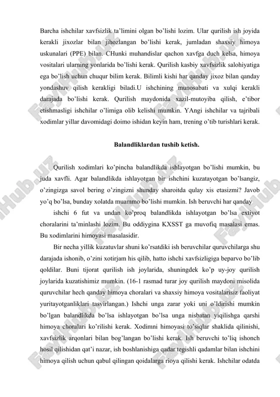 erak. xodimni himoyasi to’siqlar shaklida qilinishi, xavfsizlik arqonlari bilan bog’langan bo’lishi kerak. ish beruvchi to’liq ishonch hosil qilishidan qat’i nazar, ish boshlanishiga qadar tegishli qadamlar bilan ishchini himoya qilish uchun qabul qilingan qoidalarga rioya qilishi kerak. ishchilar odatda qattiq bosh kiyimi va panjali poyabzal bilan ta’minlangan bo’lishi kerak. tegishli xolatlarga qarab boshqa shaxsiy himoya uskunalari bilan ham ta’minlangan bo’lishlari kerak. (masalan, xavfsizlik uchun ko’zoynaklar va eshitish himoya vositalari shular jumlasidandir). bu tegishli himoya vositalari kkdni ta’minlash uchun ish beruvchi tomonidan ish boshlangunga qadar taqdim etiladi. bunday jihozlar bilan ta’mnlanish muhandislik ish joyida juda muhim. zina yoki narvonlar, balandlik o’zgarishi 19 dyuym yoki undan ortiq ish joyida, shu bilan birgalikda 25 yoki undan ko’p xodimlari mavjud bo’lsa yana qo’shimcha zinalar kerak bo’ladi. kxsstni ma’lumotlariga ko’ra qurilishda balandlikdan yiqilish , xavfsizlikka rioya qilinmaganligi tufayli yiliga 36ta o’lim xolatlari kuzatilgan. uyjoy qurilishida xavfsizlik choralariga to’liq rioya etilmayotganini kuzatamiz. aholi yashash joyi qurilishi ishchilari …