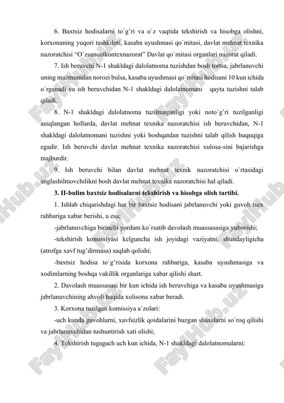 huntirish xati olishi; 4. tekshirish tugagach uch kun ichida, n-1 shakldagi dalolatnomalarni: -jabrlanuvchiga, xavfsizlik muhandisiga, davlat mehnat texnika nazoratchisiga korxonaning yuqori tashkilotiga va davlat kon nazoratiga (ob`ektlarga yuz bersa) yuboriladi. 5. agar korxona tugatilsa, yuqori turuvchi organga, bulmasa n-1 shakldagi dalolatnoma pensiya jamg’armasiga topshiriladi. 6. jabrlanuvchi ish qobiliyatini darhol yo`qolmaganligi haqidagi arizasi bir oy muddatda tekshirilishi shart 7. boshqa tashkilot tomonidan jo`natilgan xodim jabrlansa, hodisa yuz bergan korxona tomonidan, jabrlanuvchi ishlaydigan tashkilot vakili ishtirokida tekshiriladi. 8. o`rindoshlik buyicha ishlayotgan xodim bilan baxtsiz hodisa yuz bersa, u shu tashkilotda tekshiriladi va hisobga olinadi. 9. boshqa korxonaning ajratilgan uchastkasida, ish olib borayotgan xodimi bilan baxtsiz hodisa yuz bersa, ish olib borayotgan korxona tomonidan tekshiriladi va hisobga olinadi. 10. korxona xodimi rahbarligida ishlab chiqarish amaliyoti o`tayotgan yoki ish bajarayotgan umum ta`lim maktabi, o`rta maxsus va oliy o`quv yurtlari talabalari bilan yuz bergan baxtsiz hodisa, korxona tomonidan o`quv yurti vakili ishtirokida tekshiriladi va korxona …