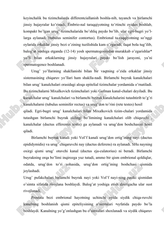 chi , kanalchalar (ductus efferentis testis) ga aylanadi va urug’don boshchasini hosil qiladi. birlamchi buyrak kanali yoki vol’f kanali urug’don ortig’ining nayi (ductus epididymidis) va urug’ chiqaruvchi nay (ductus deferens) ra aylanadi. shu nayning oxirgi qismi urug’ otuvchi kanal (ductus eja-culatorius) ni beradi. birlamchi buyrakning orqa bo’limi inqirozga yuz tutadi, ammo bir qism embrional qoldiqlar, odatda, urug’don to’ri sohasida, urug’don ortig’ining boshchasi qismida joylashadi. urug’ pufakchalari birlamchi buyrak nayi yoki vol’f nayi-ning pastki qismidan o’simta sifatida rivojlana boshlaydi. balog’at yoshiga etish davrigacha ular sust rivojlanadi. prostata bezi embrional hayotning uchinchi oyida siydik chiqa-ruvchi kanalning boshlanish qismi epiteliysining o’simtalari •syfatida paydo bo’la boshlaydi. kanalning yo’g’onlashgan bu o’simtalari shoxlanadi va siydik chiqaruv kanali mushak parda-sining ichiga kirib, prostata bezi qismini hosil qila boshlaydi. tug’ilish davriga kelganda sekretor oxirlarining ko’pchiligi to’la tizimchalardan iborat bo’ladi, uning bo’shliqlari faqat postnatal hayotning birinchi yillaridan boshlab shakllana boshlaydi. kupfer bezlari xuddi prostata bezi kabi siydik chiqaruv kanalining …