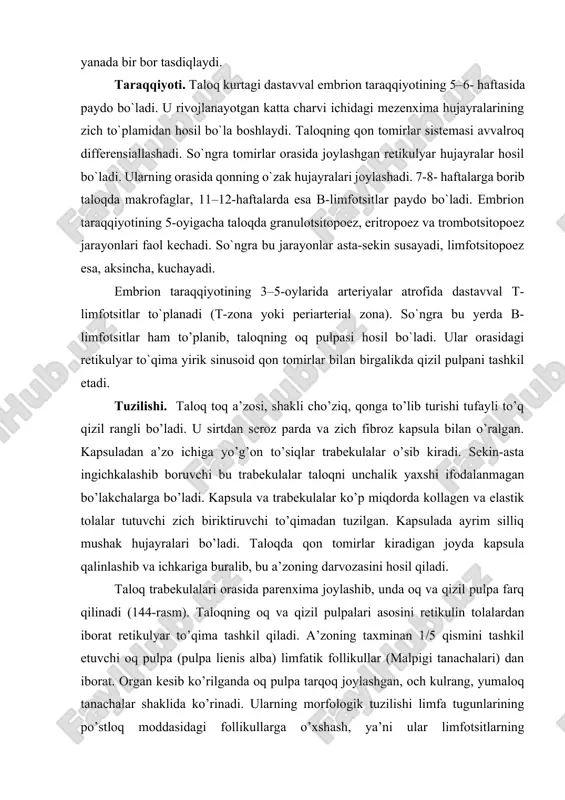 asm). taloqning oq va qizil pulpalari asosini retikulin tolalardan iborat retikulyar to’qima tashkil qiladi. a’zoning taxminan 1/5 qismini tashkil etuvchi oq pulpa (pulpa lienis alba) limfatik follikullar (malpigi tanachalari) dan iborat. organ kesib ko’rilganda oq pulpa tarqoq joylashgan, och kulrang, yumaloq tanachalar shaklida ko’rinadi. ularning morfologik tuzilishi limfa tugunlarining po’stloq moddasidagi follikullarga o’xshash, ya’ni ular limfotsitlarning to’plamlaridan iborat follikullar bo’lib, ba’zilarining markaziy qismlari och bo’yalib, ko’payish markazi nomi bilan yoritiladi. bu yerda yirik limfotsitlar va limfoblastlar joylashib, ularning ko’pchiligi mitoz bo’linishning turli bosqichida bo’ladi. limfatik follikulning chekka qismida arteriya (arteria lymphonoduli) joylashadi va bu bilan limfa tuguning follikulidan farq qiladi. oq pulpaning shu ekstsentrik joylashgan, lekin markaziy arteriya deb ataluvchi tomirining atrofi (periarterial zona) taloq limfatik follikulining timusga tobe qismi hisoblanadi va u yerda ko’pgina t-limfotsitlar joylashadi. bu yerda makrofaglar va t-zonalar uchun xos bo’lgan interdigitirlovchi hujayralar ham bo’ladi. taloq limfatik follikulida arteriya atrofidagi t-zonadan tashqari, aytib o’tilgan ko’payish markazi, …