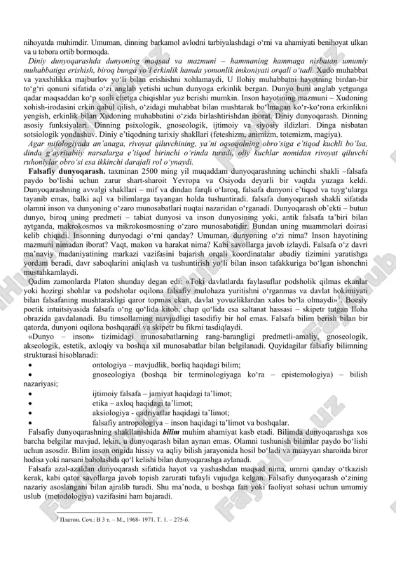 yfiyat dunyoni go‘yoki ranglarga bo‘yaydi, uning obrazini sub’ektiv, sof individual sezgilar orqali aks ettiradi. masalan, bemor odamga haddan tashqari yorug‘ bo‘lib tuyulishi mumkin bo‘lgan nur, sog‘lom odam uchun normal bo‘ladi; daltonik ranglar gammasini, ko‘rish qobiliyati normal bo‘lgan odamga qaraganda butunlay boshqacha idrok etadi. bundan dunyoni sezishning har xil, xususan optimistik, pessimistik, fojeaviy tiplari kelib chiqadi. dunyoni idrok etish – bu atrof borliqni ideal obrazlarda tasavvur qilishdir. dunyoni idrok etish to‘g‘ri yoki noto‘g‘ri bo‘lishi, ya’ni borliqqa mos kelmasligi mumkin. bu holda borliq noto‘g‘ri tasavvur qilinadi yoki illyuziyalar, suv parilari, alvastilar, kentavrlar haqidagi tasavvurlarga o‘xshash fantaziyalar paydo bo‘ladi. dunyoni tushunish – insonning va uni qurshagan dunyoning mohiyatini aniqlash, shuningdek tabiatda yuz beruvchi voqea va jarayonlarning o‘zaro aloqalarini tushunishga qaratilgan aqliy-bilish faoliyatidir. dunyoni sezish va qisman (elementar shakllarda) dunyoni idrok etish nafaqat insonga, balki hayvonlarga ham xos bo‘lsa, dunyoni tushunish esa faqat odamlarga xos xususiyatdir. dunyoqarashning quydagicha hususiyatlarni o‘z ichiga oladi: dunyoqarashda bilish,qadriyatlarga …