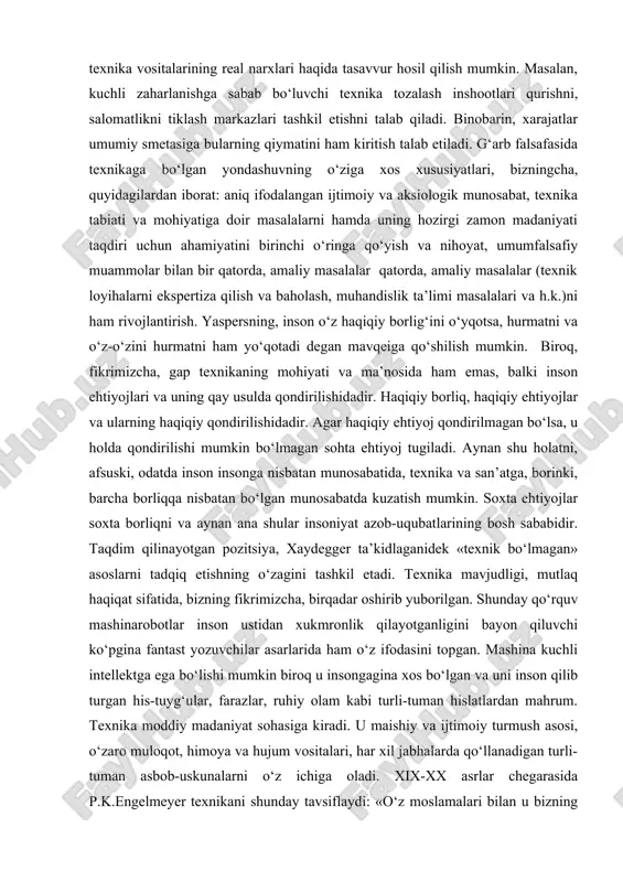 bo‘hronlar soni ham ko‘payib boradi. xususan, atrof muhitning ifloslanishi, tiklanmaydigan resurslarning kamayishi, potensial xavf-xatarlarning globallashuvi shular jumlasidandir. binobarin, yetkazilgan zararni qoplashga yoki kamayib borayotgan resurslarning o‘rindoshini topish uchun tadqiqotlarga ajratiladigan moliyaviy mablag‘larni muttasil ravishda qayta hisob-kitob qilish talab etiladi. shunday hisob-kitobdan keyingina texnik rivojlanish mahsulotining real qiymati, texnika vositalarining real narxlari haqida tasavvur hosil qilish mumkin. masalan, kuchli zaharlanishga sabab bo‘luvchi texnika tozalash inshootlari qurishni, salomatlikni tiklash markazlari tashkil etishni talab qiladi. binobarin, xarajatlar umumiy smetasiga bularning qiymatini ham kiritish talab etiladi. g‘arb falsafasida texnikaga bo‘lgan yondashuvning o‘ziga xos xususiyatlari, bizningcha, quyidagilardan iborat: aniq ifodalangan ijtimoiy va aksiologik munosabat, texnika tabiati va mohiyatiga doir masalalarni hamda uning hozirgi zamon madaniyati taqdiri uchun ahamiyatini birinchi o‘ringa qo‘yish va nihoyat, umumfalsafiy muammolar bilan bir qatorda, amaliy masalalar qatorda, amaliy masalalar (texnik loyihalarni ekspertiza qilish va baholash, muhandislik ta’limi masalalari va h.k.)ni ham rivojlantirish. yaspersning, inson o‘z haqiqiy borlig‘ini o‘yqotsa, hurmatni va o‘z-o‘zini …