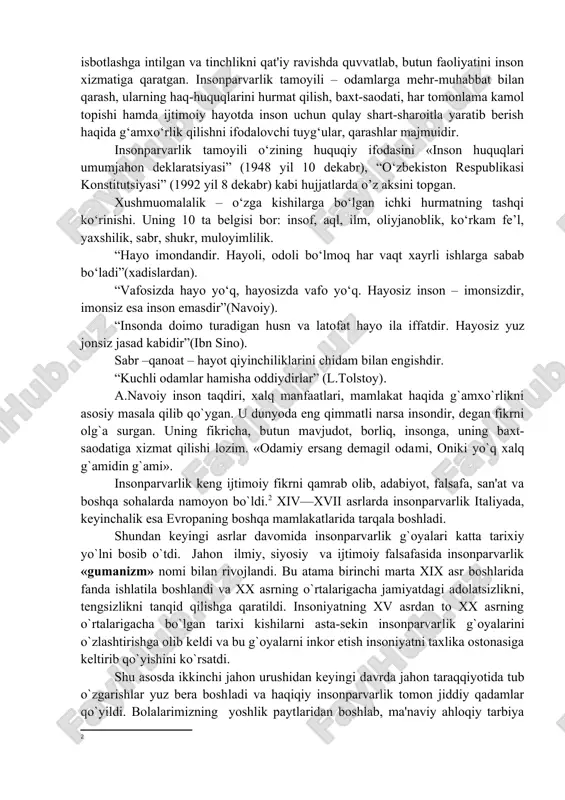 . hayosiz inson – imonsizdir, imonsiz esa inson emasdir”(navoiy). “insonda doimo turadigan husn va latofat hayo ila iffatdir. hayosiz yuz jonsiz jasad kabidir”(ibn sino). sabr –qanoat – hayot qiyinchiliklarini chidam bilan engishdir. “kuchli odamlar hamisha oddiydirlar” (l.tolstoy). a.navoiy inson taqdiri, xalq manfaatlari, mamlakat haqida g`amxo`rlikni asosiy masala qilib qo`ygan. u dunyoda eng qimmatli narsa insondir, degan fikrni olg`a surgan. uning fikricha, butun mavjudot, borliq, insonga, uning baxt-saodatiga xizmat qilishi lozim. «odamiy ersang demagil odami, oniki yo`q xalq g`amidin g`ami». insonparvarlik keng ijtimoiy fikrni qamrab olib, adabiyot, falsafa, san'at va boshqa sohalarda namoyon bo`ldi.2 xiv—xvii asrlarda insonparvarlik italiyada, keyinchalik esa evropaning boshqa mamlakatlarida tarqala boshladi. shundan keyingi asrlar davomida insonparvarlik g`oyalari katta tarixiy yo`lni bosib o`tdi. jahon ilmiy, siyosiy va ijtimoiy falsafasida insonparvarlik «gumanizm» nomi bilan rivojlandi. bu atama birinchi marta xix asr boshlarida fanda ishlatila boshlandi va xx asrning o`rtalarigacha jamiyatdagi adolatsizlikni, tengsizlikni tanqid qilishga qaratildi. insoniyatning xv asrdan to …