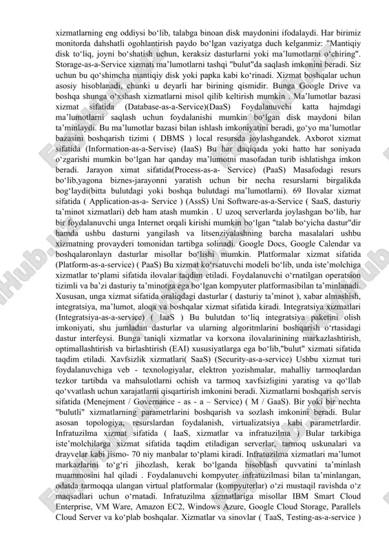 odatda internet servislar shaklida foydalanuvchiga internet xizmatlarni kompyuter resurslar shaklida taqdim etish tushuniladi. hisoblash manbalari foydalanuvchiga "tozalangan" shaklda taqdim etiladi va foydalanuvchi qanday kompyuterlar uning so‘rovlarini qayta ishlagan, qanday operatsion tizim ostida bu boshqarilganligi haqida tasavvurga ega bo‘lmaydi. bulutli hisoblashning asosiy xususiyatlari bu kattaligik o‘zgaruvchanligi va virtuallashuvi . kattaligik o‘zgaruvchanligi – bu axborot resurslarining o‘zgaruvchan yukiga qarab dinamik ravishda sozlash qobiliyati, masalan, foydalanuvchilar sonini ko‘paytirish yoki kamaytirish, malumotlar omborlari yoki hisoblash quvvatining zarur hajmini o‘zgartirish . virtuallashuv asosan abstraksiya va inkapsulyatsiyani ta’min lash uchun ishlatiladi (foydalanuvchi uchun qulay interfeysni ta’minlaydigan va shu bilan birga uni amalga oshirishning murakkabligini batafsil yashiradigan tizimni yaratish jarayoni). abstraktsiya "xomaki" hisoblash komminikatsion resusrlarni va axborot saqlovchilarni resurslar fondi shaklida sifatida aniqlashtiradi,birlashtiradi va bir xil resurslarni o‘z ichiga olgan, ammo mavhum shaklda birlashtirilgan resurs qatlamini yaratish imkonini beradi. ular foydalanuvchiga va bulut tizimlarining 66 yuqori qatlam yuqori qatlamlariga virtual serverlar, klasterlar, fayl tizimi va ma’lumotlar bazalarni …