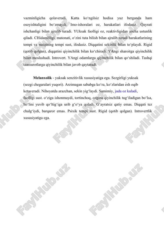 betoqat, serzarda. sangvinikka qaraganda ozroq silliq va qo‘proq qotib qolgan. shuning uchun intilishlari va qiziqishlarida katta barqarorlik, zo‘r qatiylik bor, diqqatini ko‘chirishda qiyinchilikka uchraydi. psixik tempi tez. bir ishni boshlasa oxiriga etkazadi, ammo unga qiziqsa. flegmatik - senzitivligi sust, hissiy qo‘zg‘aluvchanligi oz, kuldirish, jahlini chiqarish, kayfiyatini bo‘zish qiyin. ammo bir narsa yuzasidan qattiq kulganda u https://hozir.org/sinf-oquvchilari-uchun-onlayn-test-topshiriqlari-1.html https://hozir.org/fizika-fani-9-sinf-yozma-ish.html https://hozir.org/fizika-fani-9-sinf-yozma-ish.html vazminligicha qolaveradi. katta ko‘ngilsiz hodisa yuz berganda ham osoyishtaligini bo‘zmaydi. imo-ishoralari oz, harakatlari ifodasiz. qayrati ishchanligi bilan ajralib turadi. yuksak faolligi oz, reaktivligidan ancha ustunlik qiladi. chidamliligi, matonati, o‘zini tuta bilish bilan ajralib turadi harakatlarining tempi va nutqining tempi sust, ifodasiz. diqqatini sekinlik bilan to‘playdi. rigid (qotib qolgan), diqqatini qiyinchilik bilan ko‘chiradi. yangi sharoitga qiyinchilik bilan moslashadi. introvert. yangi odamlarga qiyinchilik bilan qo‘shiladi. tashqi taassurotlarga qiyinchilik bilan javob qaytaradi. melanxolik - yuksak senzitivlik xususiyatiga ega. sezgirligi yuksak (sezgi chegaralari yuqori). arzimagan sababga ko‘ra, ko‘zlaridan ѐsh oqib ketaveradi. nihoyatda arazchan, sekin yig‘laydi. samimiy, …