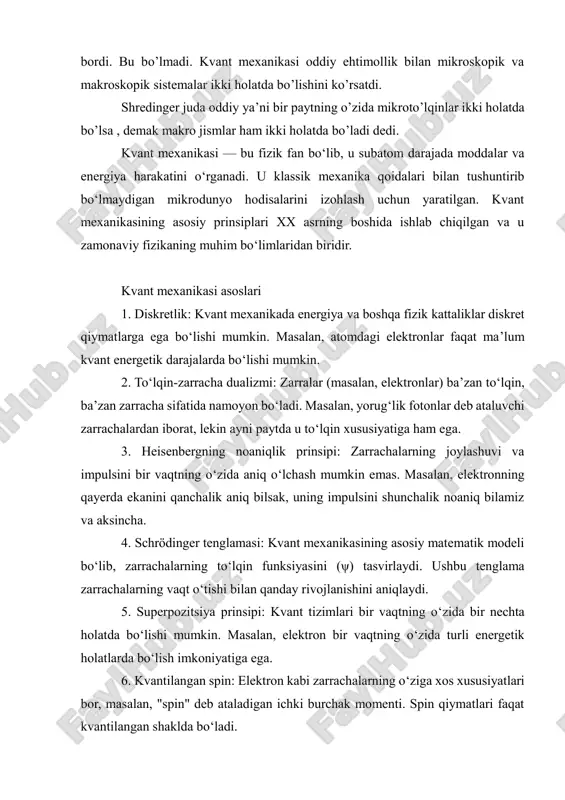 elektronlar) ba’zan to‘lqin, ba’zan zarracha sifatida namoyon bo‘ladi. masalan, yorug‘lik fotonlar deb ataluvchi zarrachalardan iborat, lekin ayni paytda u to‘lqin xususiyatiga ham ega. 3. heisenbergning noaniqlik prinsipi: zarrachalarning joylashuvi va impulsini bir vaqtning o‘zida aniq o‘lchash mumkin emas. masalan, elektronning qayerda ekanini qanchalik aniq bilsak, uning impulsini shunchalik noaniq bilamiz va aksincha. 4. schrödinger tenglamasi: kvant mexanikasining asosiy matematik modeli bo‘lib, zarrachalarning to‘lqin funksiyasini (ψ) tasvirlaydi. ushbu tenglama zarrachalarning vaqt o‘tishi bilan qanday rivojlanishini aniqlaydi. 5. superpozitsiya prinsipi: kvant tizimlari bir vaqtning o‘zida bir nechta holatda bo‘lishi mumkin. masalan, elektron bir vaqtning o‘zida turli energetik holatlarda bo‘lish imkoniyatiga ega. 6. kvantilangan spin: elektron kabi zarrachalarning o‘ziga xos xususiyatlari bor, masalan, "spin" deb ataladigan ichki burchak momenti. spin qiymatlari faqat kvantilangan shaklda bo‘ladi. kvant mexanikasining asosiy tushunchalari 1. kvant holati: kvant tizimining holati to‘lqin funksiyasi bilan ifodalanadi, bu esa zarracha haqida barcha mumkin bo‘lgan ma’lumotlarni o‘z ichiga oladi. 2. o‘rtacha qiymat …