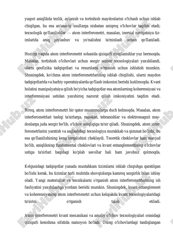 ining o'zaro ta'siri o'rganilayotganda, tortishishning umumiy nazariyalarini si- novdan o'tkazish imkonini beradi. bu tajribalar, tortishish kuchining kuchayishi yoki pasayishi kabi hodisalarni o'lchashda qo'llaniladi. shuningdek, atom interferometri yordamida tortishishning kvant holatidagi o'zgarishlarni kuzatish mumkin. bu, ein- steinning umumiy nisbiylik nazariyasi kabi nazariyalarni sinovdan o'tkazishda mu- him ahamiyatga ega. atom interferometrlari, shuningdek, tortishishning ilg'or nazariyalarini, masalan, tortishish kuchi va kvant mexanikasi o'rtasidagi bog'liqlikni o'rganish uchun ham ishlatiladi. bu bog'liqlik, tortishishning kvant mexanikasiga ta'sirini tushunishga ko'maklashadi va yangi nazariyalar yaratishda yordam beradi. atom interferometri orqali olingan ma'lumotlar, tortishishning kvant holatlari va kvant entanglement naz- ariyalarini yanada chuqurroq o'rganishga yordam beradi. shuningdek, atom interferometri yordamida olingan natijalar, tortishish kuchining dastlabki tushunchalarini isbotlashda ham muhim rol o'ynaydi. bu tajribalar, tortish- ish kuchining o'zgaruvchanligini o'rganish va uni nazariyalar bilan bog'lash im- konini beradi, bu esa fizik tadqiqotlar va nazariyalar o'rtasidagi aloqalarni chuqurlashtiradi. atom interferometri yordamida tortishish nazariyalarini sinovdan o'tkazish, nafaqat fundamental fizikadagi muammolarni hal qilishga yordam …