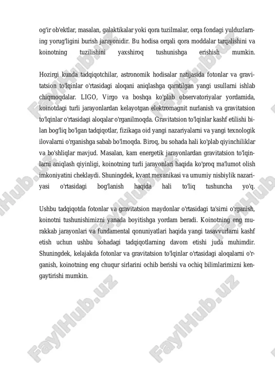 . gravitatsion to‘lqinlar va elektromagnit nurlanishi o‘rtasidagi bog‘lanish, multi-messenger as- tronomiyasi deb nomlangan yangi usulda tadqiq qilinmoqda. bu usul, fotonlarning gravitatsion to‘lqinlar bilan o‘zaro ta’sirini tahlil qilishga yordam beradi va as- tronomik voqealarni yanada chuqurroq tushunishga imkon yaratadi. shuningdek, fotonlar va gravitatsion maydonlar o‘rtasidagi bog‘lanish, zamonaviy fizikada muhim nazariy muammolarni keltirib chiqaradi. masalan, kvant mexanikasi va umumiy nisbiylik nazariyasi o‘rtasidagi munosabatlar hali ham to‘liq tushunil- magan. bu ikki nazariya o‘rtasidagi bog‘lanish, fotonlarning gravitatsion maydonlar ichidagi harakatini o‘rganish orqali yanada chuqurroq aniqlanishi mumkin. umuman olganda, gravitatsion maydon va fotonlar o‘rtasidagi bog‘lanish, astrono- miya va fizikada yangi ufqlarni ochadi. bu jarayonlarni yanada chuqurroq o‘rganish, insoniyatga koinotning tub mohiyatini tushunishga yordam beradi. gravitatsion maydonlarning fotonlar ustidagi ta'siri, kelajakdagi tadqiqotlar uchun ko‘plab yangi imkoniyatlarni ochadi va bilimimizni kengaytirishda davom etadi. ii. fotonlarning harakatiga ta’sir etuvchi gravitatsion effektlar. fotonlarning harakatiga ta'sir etuvchi gravitatsion effektlar, ayniqsa, umumiy nisbiylik nazariyasi nuqtai nazaridan juda muhimdir. gravitatsion maydon, jismning …