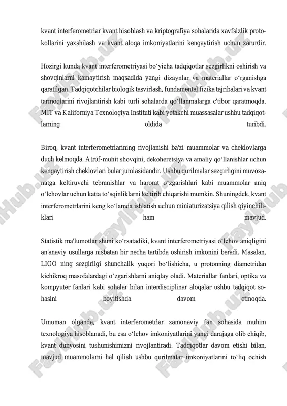 sofadan qat'i nazar, holatlarni mustaqil ravishda tavsiflash imkoni yo‘qdir. kvant interferometrlarining ahamiyati juda yuqori, chunki ular an'anaviy che- klovlardan ustun bo'lgan aniqlik bilan o‘lchovlar o‘tkazish imkonini beradi. masalan, ligo kabi asboblar, gravitatsion to‘lqinlarni aniqlashda lazer interferometriyadan foydalanadi, bu esa o‘tib ketayotgan gravitatsion to‘lqinlar sabab bo‘lgan mayda masofadagi o‘zgarishlarni aniqlashga yordam beradi. shuningdek, kvant interfer- ometrlar kvant hisoblash va kriptografiyada muhim rol o'ynaydi; ular xavfsizlik protokollarini kuchaytirish va kvant aloqa imkoniyatlarini oshirishda yordam beradi. hozirgi vaqtda kvant interferometriya sohasidagi tadqiqotlar sezgirlikni oshirish va shovqinlarni kamaytirishga qaratilgan yangi dizayn va materiallarni o‘rganishni o‘z ichiga oladi. tadqiqotchilar biologik tasvirlash, fundamental fizikada eksperiment- lar va kvant tarmoqlarini rivojlantirish kabi sohalarda qo‘llaniladigan dasturlarni o‘rganmoqdalar. mit va kaliforniya texnologiya instituti kabi muhim ilmiy muas- sasalar, shuningdek, gravitatsion to‘lqinlarni aniqlashga hissa qo‘shgan taniqli tadqiqotchilar rainer weiss va kip thorne ushbu tadqiqotlarning oldida turibdi. shunga qaramay, kvant interferometrlar ba'zi qiyinchiliklar va cheklovlarga duch kelmoqdalar. atrof-muhit shovqini, dekoheretsiya va …