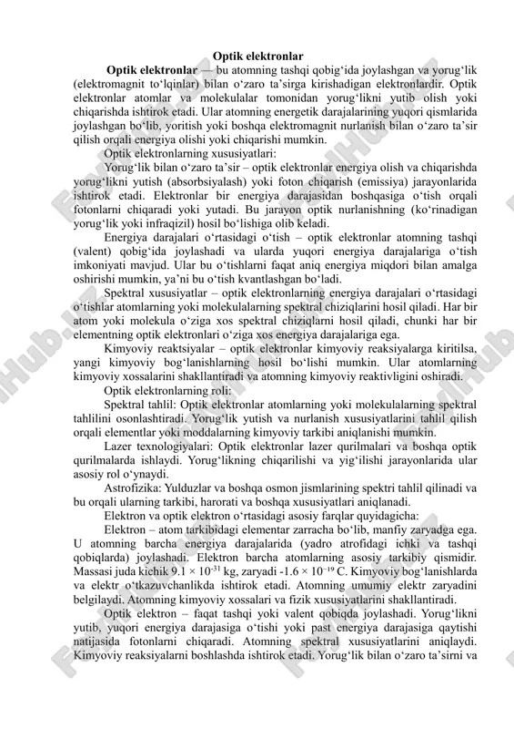 fatiga ulanishlar, yorug’likning udulmasi va quvvatlash bilan natija berilmoqda, bu atomlarning spektroskopik xususiyatlarini shakllantiradi. ushbu referatda optik elektronli atomlarning tuzilishi, fizik xususiyatlari, spektral xatti-harakatlari va ularning ilmiy va amaliy qo’llanilishi keng yoritiladi. mavzuni chuqur o’rganish orqali ushbu tizimlarning oddiylikka qaramay, ilmiy tadqiqotlarda naqadar muhim ekanini ko’rsatamiz. optik elektronli atomlarning xossalariga koʻra bir necha turlari mavjud. lekin biz asosiy turlaridan bir va ikki optik elektonli atomlarni koʻrib chiqamiz. bu elektronlarning energiya darajasidagi zichligi va ularning optik xatti-harakatlarini tasvirlaydi. bir optik elektronli atomlar bir optik elektronli atomlar – tashqi qobig’ida faqat bitta elektron bor atomlar. tashqi qobiqdagi elektron atomning kimyoviy va optik xossalarini belgilaydi. bunday atomlarning strukturasi fundamental fizikaviy model sifatida juda muhim ahamiyatga ega. bunday atomlar kimyoviy reaksiyalarda boshqa atomlar bilan oson bog‘lana oladi, chunki tashqi qobig‘idagi yagona elektronini boshqa atomlarga berish yoki ulardan olish orqali barqaror energiya holatiga intiladi. shu sababli, bir optik elektronli atomlar yuqori reaktivlikka ega bo‘lib, ko‘pincha …