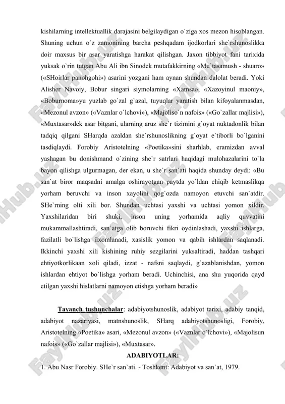 xasislik yomon va qabih ishlardan saqlanadi. ikkinchi yaxshi xili kishining ruhiy sezgilarini yuksaltiradi, haddan tashqari ehtiyotkorlikaan xoli qiladi, izzat - nafsni saqlaydi, g`azablanishdan, yomon ishlardan ehtiyot bo`lishga yorham bera​di. uchinchisi, ana shu yuqorida qayd etilgan yaxshi hislatlarni namoyon etishga yorham beradi» tayanch tushunchalar: adabiyotshunoslik, adabiyot tarixi, adabiy tanqid, adabiyot nazariyasi, matnshunoslik, sharq adabiyotshunosligi, forobiy, aristotelning «poetika» asari, «mezonul avzon» («vaznlar o`lchovi»), «majolisun nafois» («go`zallar majlisi»), «muxtasar». adabiyotlar: 1. abu nasr forobiy. she`r san`ati. - toshkent: adabiyot va san`at, 1979. 2. adabiyot nazariyasi. ikki jildlik. - toshkent: fan, 1978, 1979. 3. adabiy turlar va janrlar. uch jildlik. - toshkent: fan, 199], 1992. 4. alisher navoiy. majolis un nafois. asarlar. 15 tomlik. -toshkent: fan, 1966, 12-tom. 5. alisher navoiy. mezon ul avzon. 15 tomlik. - toshkent: fan, 1967, 14-tom. 6. alisher navoiy. muxokamatul lug`atayn. asarlar. 15 tomlik. -toshkent: fan, 1967, 14-tom. 7. aristotel. poetika. - toshkent: adabiyot va san`at, 1980. 8. atoullo …