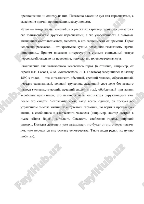 ovedenie, psixologiya, ix chelovecheskaya sut. stanovlenie tak nazivaemogo chexovskogo geroya (v otlichie, naprimer, ot geroev n.v. gogolya, f.m. dostoevskogo, l.n. tolstogo) zavershilos k nachalu 1890-x godov — eto intelligent, obichniy, sredniy chelovek, obrazovanniy, neredko talantliviy, velikiy trujenik, delayushiy svoe delo bez vsyakogo pafosa (uchitelstvuyushiy, lechashiy lyudey i t.d.), oboydenniy pri jizni vseobshim priznaniem, ego tsennost chashe osoznaetsya okrujayushimi uje posle ego smerti. chexovskiy geroy, chashe vsego, odinok, on toskuet ob utrachennom smisle jizni, ob otsutstvii garmonii, no verit v prekrasnuyu jizn, v svobodnogo i tvorcheskogo cheloveka (naprimer, doktor astrov v pese «dyadya vanya»: «...talant. smelost, svobodnaya golova, shirokiy razmax... posadit derevtse i uje zagadivaet, chto budet ot etogo cherez tisyachu let, uje mereshitsya emu schaste chelovechestva. takie lyudi redki, ix nujno lyubit»).