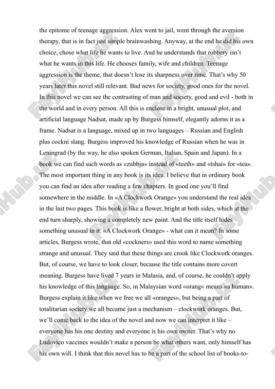 ranges. but, of course, we have to look closer, because the title contains more covert meaning. burgess have lived 7 years in malasia, and, of course, he couldn’t apply his knowledge of this language. so, in malaysian word «orang» means «a human». burgess explain it like when we free we all «oranges», but being a part of totalitarian society we all became just a mechanism – clockwork oranges. but, we’ll come back to the idea of the novel and now we can interpret it like – everyone has his one destiny and everyone is his own owner. that’s why no ludovico vaccines wouldn’t make a person be what others want, only himself has his own will. i think that this novel has to be a part of the school list of books-to- be-read. i believe that this book can be interest for the majority of young adults. i mean, i …