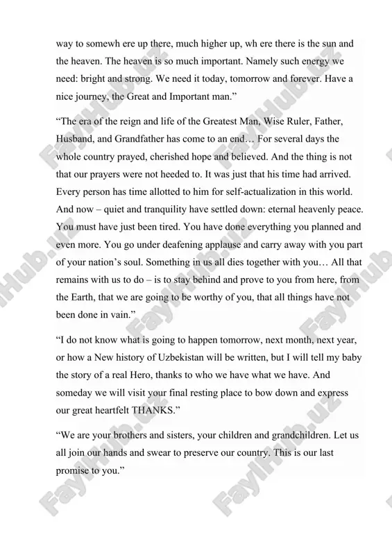 things have not been done in vain.” “i do not know what is going to happen tomorrow, next month, next year, or how a new history of uzbekistan will be written, but i will tell my baby the story of a real hero, thanks to who we have what we have. and someday we will visit your final resting place to bow down and express our great heartfelt thanks.” “we are your brothers and sisters, your children and grandchildren. let us all join our hands and swear to preserve our country. this is our last promise to you.” “rest in peace. we will miss you very much. i do not know how to welcome a new year without your blessings and congratulations. but i promise that everything is going to be well with us. i promise this, so that you could rest in peace. you will definitely feel proud of …