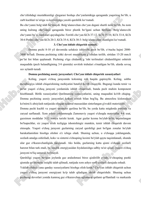 uda qattiqdir. 2. kulrang cho‘yan, (quyish cho‘yani) - bunday cho‘yanlarda uglerod erkin xolda, ya’ni grafit tarzda bo‘ladi. kulrang cho‘yan oquvchan, qotganda xajmi ham kisqaruvchan, suyuqlanish temperaturasi past, kesib ishlashuvi qotishmalardir. lekin bu cho‘yan po‘latlarga nisbatan ancha mo‘rt kulrang cho‘yan sikilishga tebranma kuchlarga ancha yaxshi qarshilik ko‘rsatadi. kulrang cho‘yanlarni yuzlari kulrang tusda bo‘ladi. gostga ko‘ra ularning asosiy markalari kuyidagilardan iborat. ferruntli cho‘yan sch 00. ferruntli - perlitli cho‘yan sch 12-28 perlit - ferritli cho‘yan sch 15-32 perlitli cho‘yan sch 18-36, sch 21/40, sch 24-44, sch 28-48, sch 32-52 3. puxtaligi yuqori cho‘yan. bunday cho‘yanlarning strukturalari perlit bilan sharsimon mayda grafit donalaridan iborat bo‘ladi. bunday cho‘yan olish uchun amalda sariq cho‘yanni qolipga o‘uyish oldidan unga ozgina magniy qo‘shiladi. natijada ajralib chiqqan grafit shar shakliga kiradi. bunday cho‘yanning quyidagi markalari bor. vch 45-0, vch 50-2,5 vch 50-2, vch 45-5, vch 40-10 4. bolg‘alanuvchan cho‘yan. bolg‘alanuvchan cho‘yan. oq cho‘yan quymasini uzoq vaqt (3-4 kun) …