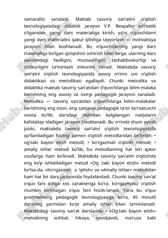 n o‘quvchilarga bilim-malakalar berishning eng oson, eng samarali pedagogik ta’sir ko‘rsatuvchi vosita bo‘lib, darsdagi oldindan belgilangan natijalarni kafolatlay oladigan jarayon hisoblanadi. bu o‘rinda shuni aytish joizki, maktabda tasviriy san’atni o‘qitish texnologiyasida qo‘llaniladigan hozirgi zamon o‘qitish metodlaridan bo‘lmish: • og‘zaki bayon etish metodi; • ko'rgazmali o‘qitish metodi; • amaliy ishlar metodi bo‘lib, bu metodlaming har biri qator usullarga ham bo‘linadi. maktabda tasviriy san’atni o‘qitishda eng ko‘p ishlatiladigan metod «og ‘zaki bayon etish» metodi bo‘lsa-da, «ko‘rgazmali o ‘qitish» va «amaliy ishlar» metodidan ham har bir dars jarayonida foydalaniladi. chunki tasviriy san’at o‘quv fani o‘ziga xos xarakteriga ko‘ra, ko‘rgazmasiz o‘qitish mumkin bo‘lmagan o‘quv fani hisob-lanadi. yana bu o‘quv predmetining pedagogik texnologiyasiga ko‘ra, 45 minutli darsning yarmidan ko‘pi amaliy ishlar bilan ta’minlanadi. maktabdagi tasviriy san’at darslarida: • «og‘zaki bayon etish» metodining suhbat, hikoya, savoljavob, ma’ruza kabi uslublaridan; • «ko‘rgazmali o‘qitish» metodini namoyish etish, illustratsiya va reproduksiya bilan ishlash, doskadagi rasm va ekskursiya kabi uslublardan; …