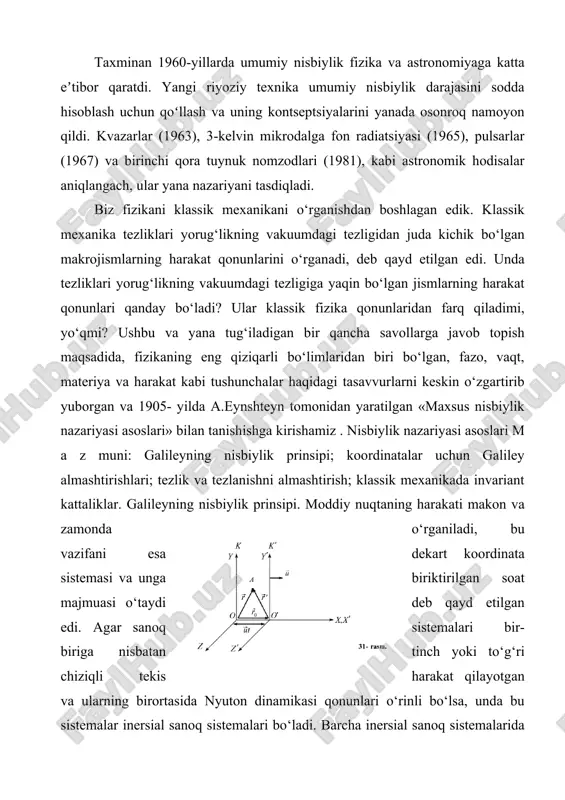 nunlari o‘rinli bo‘lsa, unda bu sistemalar inersial sanoq sistemalari bo‘ladi. barcha inersial sanoq sistemalarida klassik dinamikaning qonunlari bir xil shaklga ega. bu prinsip mexanikada nisbiylik prinsiði yoki galileyning nisbiylik prinsiði deyiladi. koordinatalar uchun galiley almashtirishlari. ushbu prinsiðning g‘oyasini tushunish uchun bir- biriga nisbatan r r u u( = const) tezlik bilan to‘g‘ri chiziqli tekis harakat qilayotgan k (o‘qlari x, y, z) va k¢ (o‘qlari x¢, y¢, z¢ ) koordinata sistemalarini qaraymiz. soddalik uchun k¢ sistema k ga nisbatan x o‘qi bo‘ylab harakatlanayotgan holni ko‘raylik (31- rasm). (buning hech bir qiyinchiligi yo‘q, chunki koordinata sistemalarini masalani yechish uchun qulay qilib tanlash bizning o‘zimizga bog‘liq). vaqtni hisoblashni koordinata o‘qlarining boshlari ustma-ust tushgan momentdan boshlaymiz. biror t vaqt o‘tgandan keyin sistemalar 31- rasmda ko‘rsatilgandek joylashsin. bu vaqt davomida k¢ sistema k ga nisbatan x o‘qi yo‘nalishida r r r ut 0 = vektorga ko‘chadi. endi a nuqtaning har ikkala sistemadagi koordinatalari orasidagi bog‘lanishni …