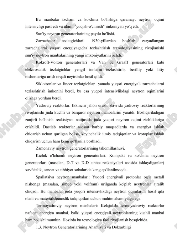 gnit momenti, moddaga chuqur kirib borishi) muhim ma'lumotlar beradi. kimyo: molekulyar dinamikani, kimyoviy reaktsiyalarning borishini o'rganishda qo'llaniladi. biologiya: biologik makromolekulalarning tuzilishini va funksiyalarini aniqlashda neytron diffraktsiyasi va kichik burchakli sochilish usullari qo'llaniladi. geologiya va planetologiya: meteoritlar va yer qobig'i namunalarini neytron aktivatsiya tahlili orqali element tarkibini aniqlash. amaliy sohalardagi o'rni. tibbiyot: neytron terapiyasi (nct), radiofarmatsevtika ishlab chiqarish, neytron radiografiyasi. sanoat: nozik detallarni tekshirish, qazilma boyliklarini aniqlash, oziq-ovqat mahsulotlarini sterilizatsiya qilish. xavfsizlik: portlovchi moddalar, giyohvand moddalar va boshqa kontrabandalarni aniqlash. energetika: kelajakdagi termoyadroviy energetika uchun neytron manbalarini yaratish, yadroviy yoqilg'i siklini o'rganish. texnologik rivojlanish istiqbollari. ixcham va arzon neytron generatorlari: shifoxonalar, kichik laboratoriyalar va sanoat korxonalari uchun mo'ljallangan ixcham tezlatgich asosidagi neytron generatorlarining rivojlanishi. yuqori samarali neytron manbalari: spallatsiya manbalarining intensivligini oshirish va yangi nishon materiallarini ishlab chiqish. energiya tiklovchi tezlatgichlar (energy recovery linacs - erls) asosidagi neytron manbalari: yuqori intensivlik va energiya samaradorligiga erishish imkoniyati. termoyadroviy neytron manbalarining texnologik muammolarini …