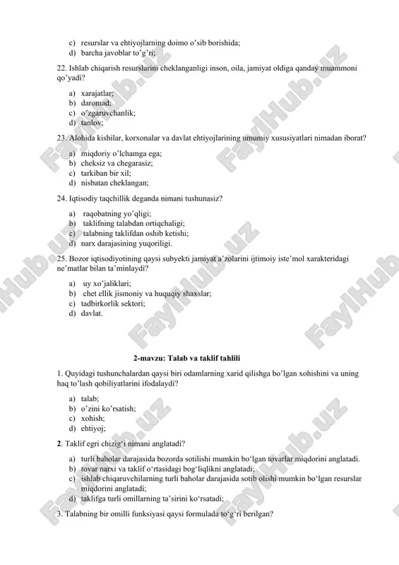 omutanosiblik nimada namoyon bo’ladi? a) resurslarning cheksizligi va ehtiyojlarning cheklanganligida; b) ehtiyojlarning cheksizligi va resurslarning cheklanganligida; c) resurslar va ehtiyojlarning doimo o’sib borishida; d) barcha javoblar to’g’ri; 22. ishlab chiqarish resurslarini cheklanganligi inson, oila, jamiyat oldiga qanday muammoni qo’yadi? a) xarajatlar; b) daromad; c) o’zgaruvchanlik; d) tanlov; 23. alohida kishilar, korxonalar va davlat ehtiyojlarining umumiy xususiyatlari nimadan iborat? a) miqdoriy o’lchamga ega; b) cheksiz va chegarasiz; c) tarkiban bir xil; d) nisbatan cheklangan; 24. iqtisodiy taqchillik deganda nimani tushunasiz? a) raqobatning yo’qligi; b) taklifning talabdan ortiqchaligi; c) talabning taklifdan oshib ketishi; d) narx darajasining yuqoriligi. 25. bozor iqtisodiyotining qaysi subyekti jamiyat a’zolarini ijtimoiy iste’mol xarakteridagi ne’matlar bilan ta’minlaydi? a) uy xo’jaliklari; b) chet ellik jismoniy va huquqiy shaxslar; c) tadbirkorlik sektori; d) davlat. 2-mavzu: talab va taklif tahlili 1. quyidagi tushunchalardan qaysi biri odamlarning xarid qilishga bo’lgan xohishini va uning haq to’lash qobiliyatlarini ifodalaydi? a) talab; b) o’zini ko’rsatish; c) …
