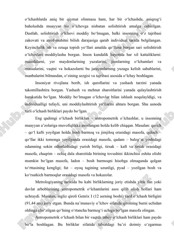 n o‘lchovlar bilan ishlash noqulayldigi, va individualligi tufayli, uni moddiylashtirish yo‘llarini ahtara borgan. shu asnoda turli o‘lchash birliklari paydo bo‘lgan. eng qadimgi o‘lchash birliklari – antropometrik o`lchashlar, u insonning muayyan a’zolariga muvofiqlikka asoslangan holda kelib chiqqan. masalan: qarich – qo‘l kafti yoyilgan holda bosh barmoq va jimjiloq orasidagi masofa, quloch – qo‘llar ikki tomonga yoyilganda orasidagi masofa, qadam – balog‘at yoshidagi odamning sokin odimlashidagi yurish birligi, tirsak – kaft va tirsak orasidagi masofa, chaqrim – ochiq dala sharoitida birining tovushini ikkinchisi eshita olishi mumkin bo‘lgan masofa, ladon – bosh barmoqni hisobga olmaganda qolgan to‘rttasining kengligi; fut – oyoq tagining uzunligi, pyad – yozilgan bosh va ko‘rsatkich barmoqlar orasidagi masofa va hokazolar. metrologiyaning tarixida bu kabi birliklarning joriy etishda yirik fan yoki davlat arboblarining antropometrik o‘lchamlarini asos qilib olish hollari ham uchraydi. masalan, ingliz qiroli genrix i (12 asrning boshi) yard o‘lchash birligini (91,44 sm) joriy etgan. bunda na’munaviy o’lchov sifatida …