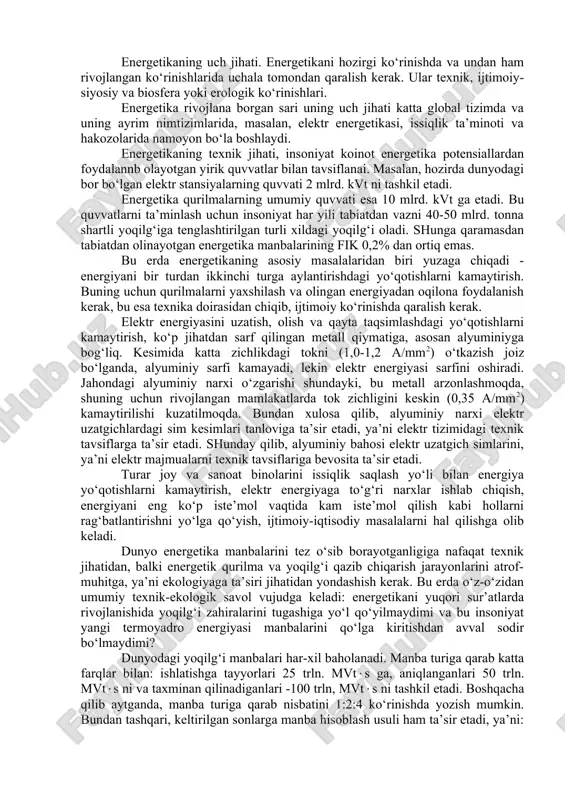 arajasiga bog‘liqligi ko‘rsatilgan. energetika insoniyat hayotida katta o‘rin egallaydi. uning rivojlanish darajasi, jamiyat ishlab chiqarish kuchlari va ilmiy-texnika taraqqiyoti darajasini belgilaydi. hozirgi zamonda energetikaning o‘rni beqiyos va energetikasiz zamonaviy hayotni tasavvur etish qiyin. energetikaning uch jihati. energetikani hozirgi ko‘rinishda va undan ham rivojlangan ko‘rinishlarida uchala tomondan qaralish kerak. ular texnik, ijtimoiy- siyosiy va biosfera yoki erologik ko‘rinishlari. energetika rivojlana borgan sari uning uch jihati katta global tizimda va uning ayrim nimtizimlarida, masalan, elektr energetikasi, issiqlik ta’minoti va hakozolarida namoyon bo‘la boshlaydi. energetikaning texnik jihati, insoniyat koinot energetika potensiallardan foydalannb olayotgan yirik quvvatlar bilan tavsiflanai. masalan, hozirda dunyodagi bor bo‘lgan elektr stansiyalarning quvvati 2 mlrd. kvt ni tashkil etadi. energetika qurilmalarning umumiy quvvati esa 10 mlrd. kvt ga etadi. bu quvvatlarni ta’minlash uchun insoniyat har yili tabiatdan vazni 40-50 mlrd. tonna shartli yoqilg‘iga tenglashtirilgan turli xildagi yoqilg‘i oladi. shunga qaramasdan tabiatdan olinayotgan energetika manbalarining fik 0,2% dan ortiq emas. bu erda …