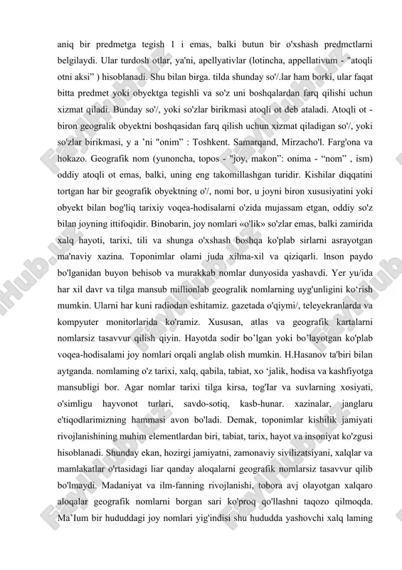n iborat. toponimik landshaft - toponimikani fan sifatida o'rnini belgilashda asos bo'lib xizmat qiladi. fanining maqsadi va vazifalari. kishilar diqqatini jalb qilgan har qanday geografik obyekt ijtimoiy ehtiyoj tufayli nomlangan. nom ularni bir-biridan farqlash uchun kerak bo'lgan. shu sababdan, tildagi ko'pgina so'/.lar (turdosh otlar) nomlarga (atoqli otga) aylangan. so'z bilan buvumlarni (kitob, stol. still), mavjudodlarni (odam, qush. o'simlik), tasavvuriy tushunehalarni (quvonch, g'az.ab, go'zallik). si tat va xususiyatlarni (yaxshi. katta. chuqur) ifodalash mumkin. bu so'z.larning har biri aniq bir predmetga tegish 1 i emas, balki butun bir o'xshash predmctlarni belgilaydi. ular turdosh otlar, ya'ni, apellyativlar (lotincha, appellativum - "atoqli otni aksi” ) hisoblanadi. shu bilan birga. tilda shunday so'/.lar ham borki, ular faqat bitta predmet yoki obyektga tegishli va so'z uni boshqalardan farq qilishi uchun xizmat qiladi. bunday so'/, yoki so'zlar birikmasi atoqli ot deb ataladi. atoqli ot - biron geogralik obyektni boshqasidan farq qilish uchun xizmat qiladigan so'/, yoki so'zlar …