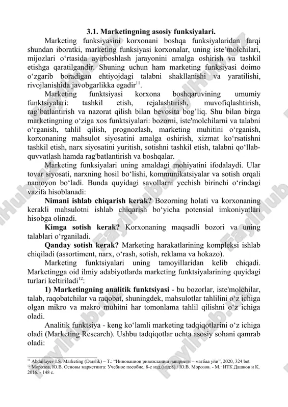 , lekin asosiy tamoyil – to‘liq iste’molchiga yo‘naltirilish – albatta mavjud bo‘ladi. pirovard natijada bu tamoyil boshqa hamma tamoyillarning paydo bo‘lishi va shakllanishini belgilab beradi. 3.1. marketingning asosiy funksiyalari. marketing funksiyasini korxonani boshqa funksiyalaridan farqi shundan iboratki, marketing funksiyasi korxonalar, uning iste’molchilari, mijozlari o‘rtasida ayirboshlash jarayonini amalga oshirish va tashkil etishga qaratilgandir. shuning uchun ham marketing funksiyasi doimo o‘zgarib boradigan ehtiyojdagi talabni shakllanishi va yaratilishi, rivojlanishida javobgarlikka egadir11. marketing funktsiyasi korxona boshqaruvining umumiy funktsiyalari: tashkil etish, rejalashtirish, muvofiqlashtirish, rag’batlantirish va nazorat qilish bilan bevosita bog’liq. shu bilan birga marketingning o‘ziga xos funktsiyalari: bozorni, iste'molchilarni va talabni o‘rganish, tahlil qilish, prognozlash, marketing muhitini o‘rganish, korxonaning mahsulot siyosatini amalga oshirish, xizmat ko‘rsatishni tashkil etish, narx siyosatini yuritish, sotishni tashkil etish, talabni qo‘llab- quvvatlash hamda rag'batlantirish va boshqalar. marketing funksiyalari uning amaldagi mohiyatini ifodalaydi. ular tovar siyosati, narxning hosil bo‘lishi, kommunikatsiyalar va sotish orqali namoyon bo‘ladi. bunda quyidagi savollarni yechish birinchi o‘rindagi vazifa …