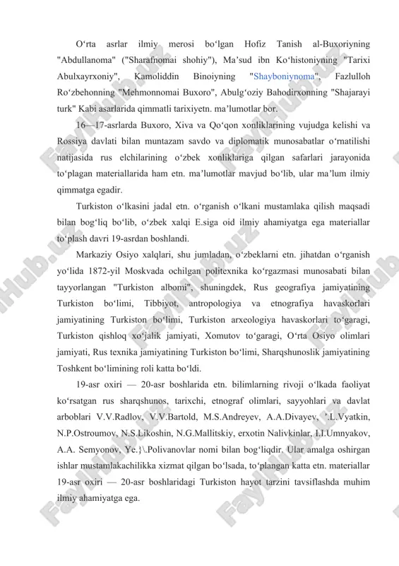 shiy turmushi haqida, gulbadanbegimning "humoyunnoma" nomli tarixiybiografik asarida toshkent va andijondan to qashqar va hind okeani boʻylarigacha qanday shaharlar, viloyatlar borligi, ularning aholisi haqida maʼlumotlar keltirilgan. oʻrta asrlar ilmiy merosi boʻlgan hofiz tanish al-buxoriyning "abdullanoma" ("sharafnomai shohiy"), maʼsud ibn koʻhistoniyning "tarixi abulxayrxoniy", kamoliddin binoiyning "shayboniynoma", fazlulloh roʻzbehonning "mehmonnomai buxoro", abulgʻoziy bahodirxonning "shajarayi turk" kabi asarlarida qimmatli tarixiyetn. maʼlumotlar bor. 16—17-asrlarda buxoro, xiva va qoʻqon xonliklarining vujudga kelishi va rossiya davlati bilan muntazam savdo va diplomatik munosabatlar oʻrnatilishi natijasida rus elchilarining oʻzbek xonliklariga qilgan safarlari jarayonida toʻplagan materiallarida ham etn. maʼlumotlar mavjud boʻlib, ular maʼlum ilmiy qimmatga egadir. turkiston oʻlkasini jadal etn. oʻrganish oʻlkani mustamlaka qilish maqsadi bilan bogʻliq boʻlib, oʻzbek xalqi e.siga oid ilmiy ahamiyatga ega materiallar toʻplash davri 19-asrdan boshlandi. markaziy osiyo xalqlari, shu jumladan, oʻzbeklarni etn. jihatdan oʻrganish yoʻlida 1872-yil moskvada ochilgan politexnika koʻrgazmasi munosabati bilan tayyorlangan "turkiston albomi", shuningdek, rus geografiya jamiyatining turkiston boʻlimi, tibbiyot, antropologiya va …