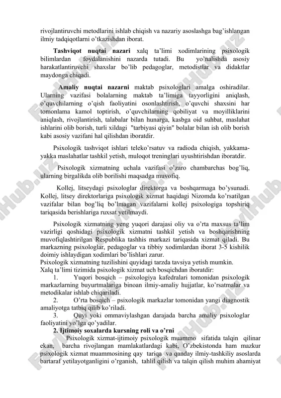 n iborat. tashviqot nuqtai nazari xalq ta’limi xodimlarining psixologik bilimlardan foydalanishini nazarda tutadi. bu yo’nalishda asosiy harakatlantiruvchi shaxslar bo’lib pedagoglar, metodistlar va didaktlar maydonga chiqadi. amaliy nuqtai nazarni maktab psixologlari amalga oshiradilar. ularning vazifasi bolalarning maktab ta’limiga tayyorligini aniqlash, o’quvchilarning o’qish faoliyatini osonlashtirish, o’quvchi shaxsini har tomonlama kamol toptirish, o’quvchilarning qobiliyat va moyilliklarini aniqlash, rivojlantirish, talabalar bilan hunarga, kasbga oid suhbat, maslahat ishlarini olib borish, turli xildagi "tarbiyasi qiyin" bolalar bilan ish olib borish kabi asosiy vazifani hal qilishdan iboratdir. psixologik tashviqot ishlari teleko’rsatuv va radioda chiqish, yakkama-yakka maslahatlar tashkil yetish, muloqot treninglari uyushtirishdan iboratdir. psixologik xizmatning uchala vazifasi o’zaro chambarchas bog’liq, ularning birgalikda olib borilishi maqsadga muvofiq. kollej, litseydagi psixologlar direktorga va boshqarmaga bo’ysunadi. kollej, litsey direktorlariga psixologik xizmat haqidagi nizomda ko’rsatilgan vazifalar bilan bog’liq bo’lmagan vazifalarni kollej psixologiga topshiriq tariqasida berishlariga ruxsat yetilmaydi. psixologik xizmatning yeng yuqori darajasi oliy va o’rta maxsus ta’lim vazirligi qoshidagi psixologik xizmatni tashkil …