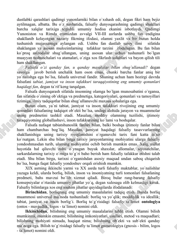 ga yordam berishgan. shuning uchun ham qadimdan jamiyatni faylasuflar boshqarishi kerak degan tushuncha shakllangan. qadimgi davrlarda har tomonlama chuqur bilim va katta hayotiy tajribaga ega bo`lgan, inson ma`naviyatini boyitish va haqiqatni bilishga intiluvchi kishilarni faylasuf deb ataganlar. fozil va komil insonlargina falsafa bilan shug`ullanganlar. aslida, o`sha davrlarda falsafani o`rganish deyilganda, ilmning asoslarini egallash ko`zda tutilgan. grek mutafakkiri geraklit (mil.avv. 520-460 yillar) shogirdlariga murojaat qilib, «do`stim, sen hali yoshsan, umringni bekor o`tkazmay desang, falsafani o`rgan», deganda aynan ana shu haqiqatni nazarda tutgan. boshqa bir buyuk yunon faylasufi epikur (mil.avv. 470-399 yillar) bu haqiqatni quyidagicha ifoda etgan: «o`z-o`zingni yerga urish, tubanlashish nodonlikdan boshqa narsa emas, o`zligingdan yuqori turish esa - faylasuflikdir». xuddi shuningdek, sharqda ham konfutsiy va moniy, xorazmiy va forobiy, imom buxoriy va imom termiziy, beruniy va ibn sino, naqshband va navoiy kabi donishmand bobolarimiz o`z hayotiy kuzatishlari va tajribalarini umumlashtirish, insonga xos xato va kamchiliklardan saboq chiqarish, bashariyat tomonidan to`plangan …