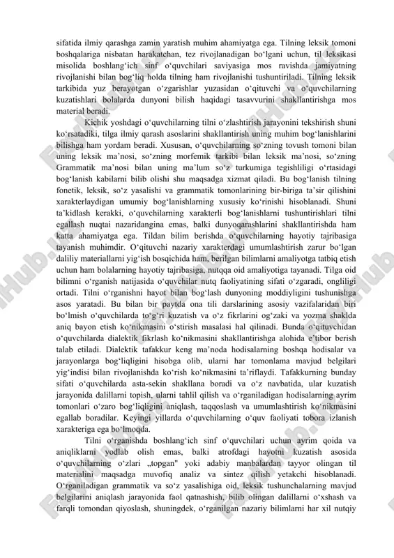 olga javob chuqurlashib va kengayib boradi. til kishilarning birgalikdagi mehnat faoliyatida, yangiliklarni maslahatlashib tushunishida, yangi mashinalar ixtiro qilishda zarurligi haqida misollar topib, o‘z fikrlarini tasdiqlaydilar. yoshlari ulg‘aygan sari o‘quvchilar odamning odam bo‘lishida tilning ahamiyatini tushuna boradilar. odam o‘zining fikrlash faoliyatini rivojlantirish va nutqini o‘stirish bilan o‘zini doimo takomillashtirib boradi. olamni, koinotni o‘zgartira borib, kishi yanada kamol topa boradi, uning tili ham boyiydi. kishilar bilan, jamiyat a’zolari bilan aloqa, munosabat har bir kishining o‘sishi, rivojlanishidagi zaruriy shartlardan hisoblanadi. d) boshlang‘ich sinf o‘quvchilarining tilga ijtimoiy hodisa sifatida qarashini shakllantirishda tilning kelib chiqishi, tilda yangi so‘zlarning paydo bo‘lishi haqida ularning saviyasiga mos bo‘lgan ,,sir“ni yechish (tushuntirish) ijobiy ta’sir ko‘rsatadi. o‘qituvchi o‘quvchilarga tilning bir kishi tomonidan maxsus o‘ylab chiqarilmaganini, u ibtidoiy odamlarning mehnat faoliyati bilan bog‘liq holda yaratilganini va asta-sekin rivojlanib borganini tushuntiradi: „bizdan juda uzoq vaqtlar ilgari tilde faqat bir necha o‘ngina so‘z mavjud edi, kishilar atrofdagi tabiatni, narsalarni bilib, ish qurollari yaratib, …