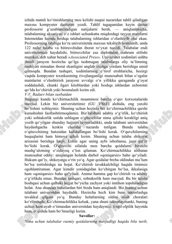 professorni g‘azablantiradigan natijalarni berdi, — aniqlanishicha, talabalarning aksariyati o‘z ishlari uchunkatta miqdordagi tayyor matnlarni internetdan hamda boshqa talabalarning ishlaridan o‘zlashtirib olar ekan. professorning talabiga ko‘ra universitetda maxsus tekshirib boshlanib, unda 122 nafar talaba va bitiruvchidan iborat ro‘yxat tuzildi. talabalar endi universitetdan haydalishi, bitiruvchilar esa diplomdan mahrum etilishi mumkin, deb xabar beradi «associated press». universitet xodimlari ushbu ibratli jarayon hozircha qo‘lga tushmagan talabalarga oliy ta’limning mohiyati nimadan iborat ekanligini anglab etishga yordam berishiga umid qilmoqda. bundan tashqari, xodimlarning e’tirof etishlaricha, hozirgi vaqtda kompyuter texnikasining rivojlanganligi munosabati bilan o‘zgalar matnlarini o‘zlashtirish jarayoni avvalgi o‘n yillikka qaraganda g‘oyat soddalashdi, chunki ilgari kitoblardan yoki boshqa ishlardan axborotni qo‘lda ko‘chirish yoki bosmalash lozim edi. v.v. radaev bilan suxbatdan bugungi kunda ko‘chirmachilik muammosi barcha o‘quv korxonalarida mavjud. lekin biz universitetimiz (gu vshe) alohida, eng yaxshi bo‘lishini xohlaymiz. shuning uchun hozirda biz ko‘chirmachilikka qarshi kurashishni faollashtirmoqdamiz. biz talabani adabiy o‘g‘irlik, ko‘chirish yoki sohtakorlik ustida ushlagan o‘qituvchilar nima …