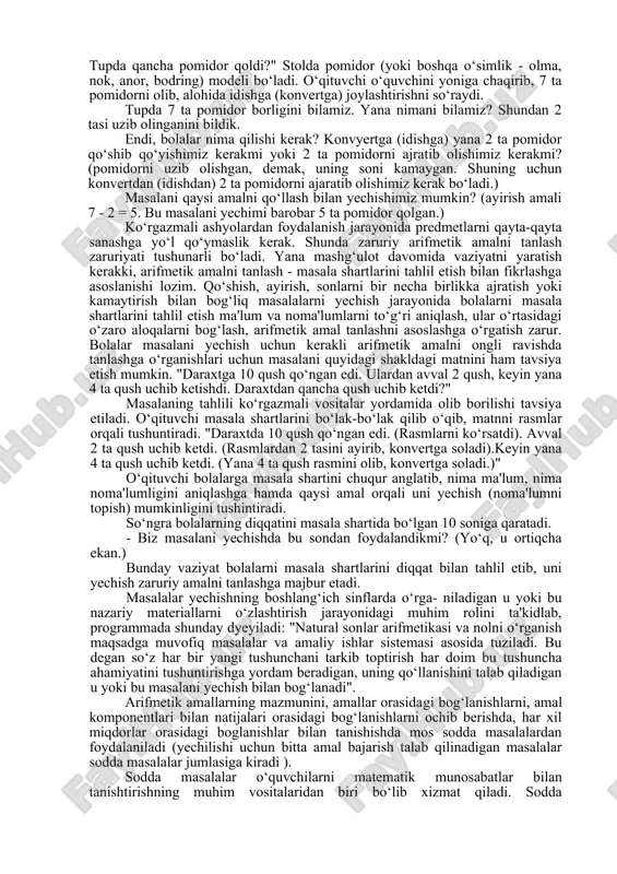 ga yana bir gala chumchuqlar kelib qo‘shilgach, qushlarning soni 9 ta bo‘ldi. inga necha qush kelib qo‘shildi?". bolalar mashg‘ulot davomida namoyish taxtasida (nabornoe polotno) 6 ta qush tasvirini terib qo‘yadilar. keyin ularning soni 9 taga etgunga qadar qushlar tasvirini qo‘shib tyeradilar. (har gal bir donadan qushib borishlari ham mumkin). so‘ng uyaga kelib qo‘shilgan qushlar sonini ko‘rsatadilar. ko‘rgazmali vositalar yordamida vaziyatni bolalar tushunib olishlariga, keyinchalik esa, shu mazmundagi masalalarni yechishda harakat yo‘lini to‘g‘ri tanlashlariga omil bo‘ladi. bu bosqichda arifmetik amallarni tanlash haqidagi masalalarni ko‘tarish ham maqsadga muvofiq emas, chunki, yechim qushlarni bevosita sanab chiqish yo‘li bilan hal etiladi. o‘quvchilar shunday vazifalarni bajaradilar: "stol ustida 4 piyola bor. stakanlar soni esa undan 2 ta ko‘proq. stolda qancha stakanlar borligini ko‘rsating!" bolalar namuna doskasiga 4 ta piyolani tyeradilar. pastiga esa shunga va yana 2 ta stakanni tyeradilar. so‘ngra stolda qancha stakan borligini ko‘rsatadilar. tayyorgarlik bosqichida ko‘rgazmali vositalardan keng foydalanish bolalarning hisoblash ko‘nikmalarini mukammallashtiruviga …