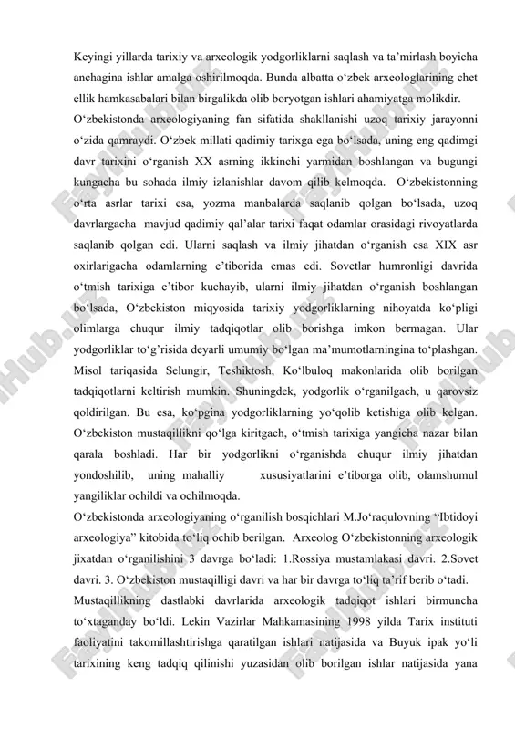 90 – yillarning o‘rtalariga kelib, bu obidalarning soni bor-yo‘g’i 5391 tani tashkil etgan. keyingi yillarda tarixiy va arxeologik yodgorliklarni saqlash va ta’mirlash boyicha anchagina ishlar amalga oshirilmoqda. bunda albatta o‘zbek arxeologlarining chet ellik hamkasabalari bilan birgalikda olib boryotgan ishlari ahamiyatga molikdir. o‘zbekistonda arxeologiyaning fan sifatida shakllanishi uzoq tarixiy jarayonni o‘zida qamraydi. o‘zbek millati qadimiy tarixga ega bo‘lsada, uning eng qadimgi davr tarixini o‘rganish xx asrning ikkinchi yarmidan boshlangan va bugungi kungacha bu sohada ilmiy izlanishlar davom qilib kelmoqda. o‘zbekistonning o‘rta asrlar tarixi esa, yozma manbalarda saqlanib qolgan bo‘lsada, uzoq davrlargacha mavjud qadimiy qal’alar tarixi faqat odamlar orasidagi rivoyatlarda saqlanib qolgan edi. ularni saqlash va ilmiy jihatdan o‘rganish esa xix asr oxirlarigacha odamlarning e’tiborida emas edi. sovetlar humronligi davrida o‘tmish tarixiga e’tibor kuchayib, ularni ilmiy jihatdan o‘rganish boshlangan bo‘lsada, o‘zbekiston miqyosida tarixiy yodgorliklarning nihoyatda ko‘pligi olimlarga chuqur ilmiy tadqiqotlar olib borishga imkon bermagan. ular yodgorliklar to‘g’risida deyarli umumiy bo‘lgan ma’mumotlarningina to‘plashgan. …