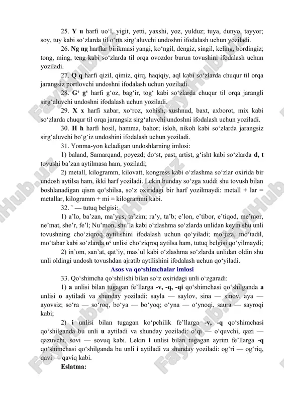 n yoziladi. 25. y u harfi uo‘l, yigit, yetti, yaxshi, yoz, yulduz; tuya, dunyo, tayyor; soy, tuy kabi so‘zlarda til o‘rta sirg‘aluvchi undoshni ifodalash uchun yoziladi. 26. ng ng harflar birikmasi yangi, ko‘ngil, dengiz, singil, keling, bordingiz; tong, ming, teng kabi so‘zlarda til orqa ovozdor burun tovushini ifodalash uchun yoziladi. 27. q q harfi qizil, qimiz, qirq, haqiqiy, aql kabi so‘zlarda chuqur til orqa jarangsiz portlovchi undoshni ifodalash uchun yoziladi. 28. g‘ g‘ harfi g‘oz, bag‘ir, tog‘ kabi so‘zlarda chuqur til orqa jarangli sirg‘aluvchi undoshni ifodalash uchun yoziladi. 29. x x harfi xabar, xo‘roz, xohish, xushnud, baxt, axborot, mix kabi so‘zlarda chuqur til orqa jarangsiz sirg‘aluvchi undoshni ifodalash uchun yoziladi. 30. h h harfi hosil, hamma, bahor; isloh, nikoh kabi so‘zlarda jarangsiz sirg‘aluvchi bo‘g‘iz undoshini ifodalash uchun yoziladi. 31. yonma-yon keladigan undoshlarning imlosi: 1) baland, samarqand, poyezd; do‘st, past, artist, g‘isht kabi so‘zlarda d, t tovushi ba’zan aytilmasa ham, yoziladi; …