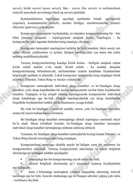 deokameralar, tovushli kartalar, mikrofonlar, multimedia vositalarini qo‘llaganda, videokonferensiyalar o‘tkazish imkoniyati tug‘iladi. bunday holatlarda kompyuterlar yuksak unumdor va tarmoqning o‘tkazish qobiliyati kuchli bo‘lishi lozim. tarmoqning apparat - dasturiy kompleksini ko`p qatlamli model ko`rinishida ta'riflash mumkin. bu qatlamlar - kompyuterlar, kommunikatsion vositalar, tarmoq operatsion tizimlari va tarmoq ilovalari (dasturlari) bo`lishi mumkin. kompyuter tarmoqlariga ulanadigan qurilmalarni uch funktsional guruhga ajratish mumkin: ishchi stantsiyalar, tarmoq serverlari va kommunikatsion tugunlar. demak, har qanday kompyuter tarmog`ini ishchi stantsiyalar va tugunlar majmui sifatida ko`rish mumkin. ishchi stantsiyalar magnit disksiz, lokal magnit diskali va uzoqlashtirilgan bo`lishi mumkin. tarmoq serverlari fayl - serverli (file server), ma'lumotlar bazasi serveri, amliy dasturlar serveri (application server), kommunikatsion server (communication server), kirish serveri (acces server), faks - server (fax server) va ma'lumotlarni extiyotli nusxalash serverlariga (back up server) ajratiladi. kommunikatsion tugunlarga quyidagi qurilmalar kiradi: qaytaruvchi (repeater), kommutatorlar (switch), mostlar (bridge), marshrutizatorlar (router) shlyuzlar (gateway) va boshqalar. kompyuter tarmoqlarini loyihalashda, avvalambor kompyuterlarning bir - …