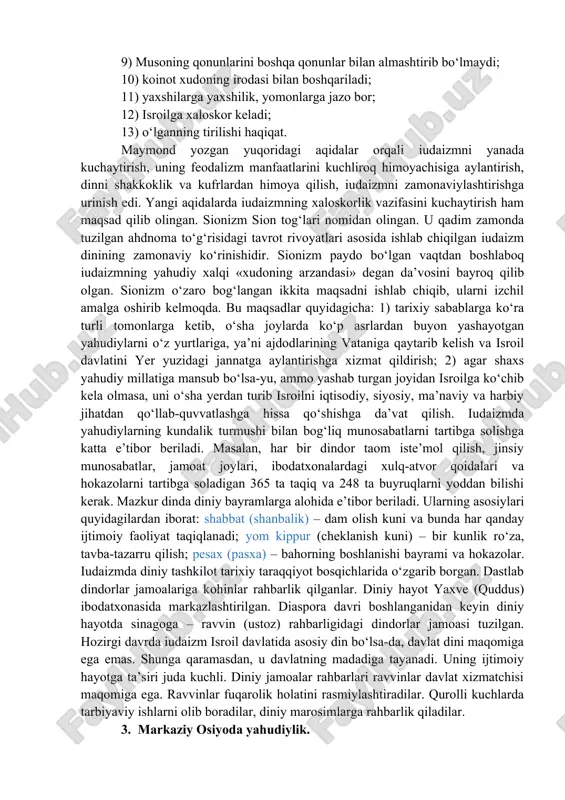 xiyonat qilmaslik. ahdnoma shartlari yahudiylar uchun amal qiladi va boshqa xalqlar vakillari bilan munosabatlarda legitimlik kuchiga ega emas. zero, «jongajon, qonga-qon» aqidasi bu muammoga ko‘proq oydinlik kiritishi ehtimoldan xoli emas. tavrotning «chiqish» kitobida yakkaxudolik moiseyning yahudiylarni misr qulligidan qutqarganidan keyin joriy qilinganligi to‘g‘risida hikoya qilingan. tarixda yahudiylarning misrda tutqunlikda bo‘lganligi qayd etilmagan. rivoyatda aks ettirilgan hodisalar yahudiylarning falastinni bosib olish uchun kurashi davri bo‘lsa kerak. iudaizmning muqaddas rivoyatlari talmud (qadimgi yahudiy tilidagi lameyd so‘zidan olingan bo‘lib, o‘rganish, tahlil qilish degan ma’nolarni anglatadi) hisoblanadi. diaspora davrida tavrotning matnlariga sharhlardan tuzilgan. miloddan avvalgi ii–i asrlarda talmud og‘zaki an’ana shaklida yoyila boshladi. milodiy iii–v asrlarda dastxat qilingan. jinoiy va fuqaroviy munosabatlarni tartibga soluvchi qonunlar, axloq normalari, diniy aqidalar va qoidalarning sharhlari, oilaviy va shaxsiy hayot masalalari yuzasidan maslahatlardan tuzilgan. diniy aqidalarni tafsir qilish keyingi davrlarda ham davom ettirilgan. o‘rta asrlarda iudaizm o‘zining eski mazmunini saqlab qolgan holda biroz o‘zgargan. xi–xii asrlarda iudaizmda hukmronlik …