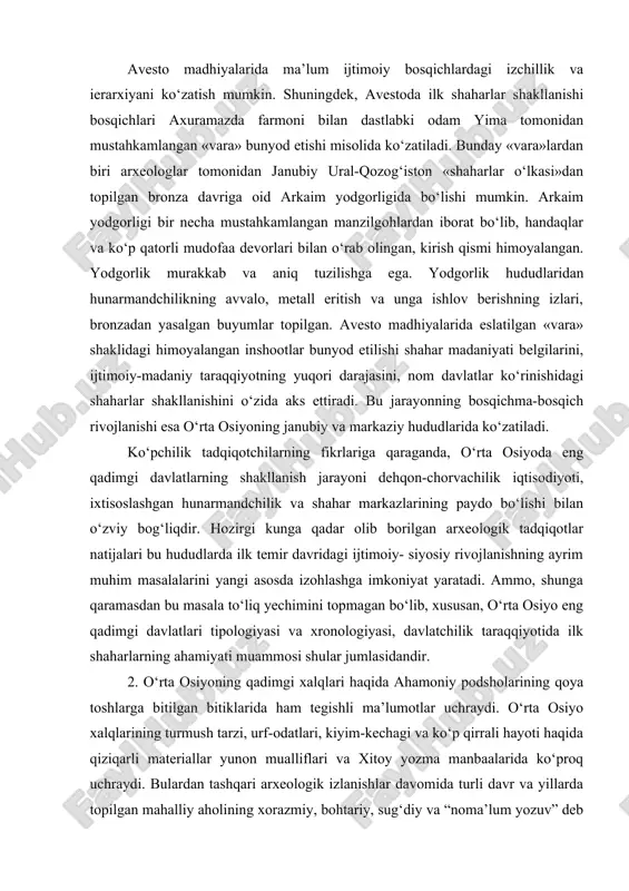 anubiy uraloldi va markaziy qozog‘iston hududlarida joylashgan. bu ulkan mintaqada muhim polimetallar makonlari, amudaryo va sirdaryo quyi oqimlarida keng yaylov hududlar, baqtra, mavr, niso va sug‘dda urbanizatsiyalashgan markazlar mavjud edi. avesto madhiyalarida ma’lum ijtimoiy bosqichlardagi izchillik va ierarxiyani ko‘zatish mumkin. shuningdek, avestoda ilk shaharlar shakllanishi bosqichlari axuramazda farmoni bilan dastlabki odam yima tomonidan mustahkamlangan «vara» bunyod etishi misolida ko‘zatiladi. bunday «vara»lardan biri arxeologlar tomonidan janubiy ural-qozog‘iston «shaharlar o‘lkasi»dan topilgan bronza davriga oid arkaim yodgorligida bo‘lishi mumkin. arkaim yodgorligi bir necha mustahkamlangan manzilgohlardan iborat bo‘lib, handaqlar va ko‘p qatorli mudofaa devorlari bilan o‘rab olingan, kirish qismi himoyalangan. yodgorlik murakkab va aniq tuzilishga ega. yodgorlik hududlaridan hunarmandchilikning avvalo, metall eritish va unga ishlov berishning izlari, bronzadan yasalgan buyumlar topilgan. avesto madhiyalarida eslatilgan «vara» shaklidagi himoyalangan inshootlar bunyod etilishi shahar madaniyati belgilarini, ijtimoiy-madaniy taraqqiyotning yuqori darajasini, nom davlatlar ko‘rinishidagi shaharlar shakllanishini o‘zida aks ettiradi. bu jarayonning bosqichma-bosqich rivojlanishi esa o‘rta osiyoning janubiy va …