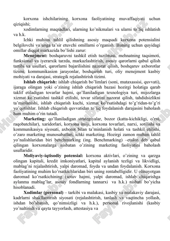 b, har biri korxona elementlari va asosiy jarayonlar yig’indisidan iborat bo’lib, birgalikda uning potensialini belgilaydilar. korxona potensiali – bozor sharoitida raqobatni va natijaga erishishni ta’minlovchi kompleks imkoniyatlardir. ichki muhitning quyidagi elementlari tahlil qilinishi zarur: qo’llaniladigan marketing strategiyalarining samaradorligi; taklif etilayotgan tovarlarga bo’lgan talabning holati va ularning bozordagi o’rni; bozor ulushini taqsimlanishi; ishlab chiqarish kuchlari, asbob-uskunalarining, ishlab chiqarish quvvatlarining holati; korxonaning ta’minotchilar, vositachilar va uning xaridorlari orasidagi aloqalarining rivojlanish darajasi; moddiy-texnikaviy va moliyaviy resurslar bilan ta’minlanishi darajasi; korxonaning raqobatchilariga nisbatan egallagan o’rni; tashqi muhit bilan aloqasi; korxona imiji va ishlab chiqaradigan tovarlari; korxona ishchilarining korxona faoliyatining muvaffaqiyati uchun qiziqishi; xodimlarning maqsadlari, ularning ko’nikmalari va ularni to’liq ishlatish va h.k. ichki muhitni tahlil qilishning asosiy maqsadi korxona potensialini belgilovchi va unga ta’sir etuvchi omillarni o’rganish. buning uchun quyidagi omillar diqqat markazida bo’lishi zarur: menejment: boshqaruvni tashkil etish tuzilmasi, mehnatning taqsimoti, funksional va iyerarxik tarzda, markazlashtirish, asosiy qarorlarni qabul qilish tartibi va usullari, …