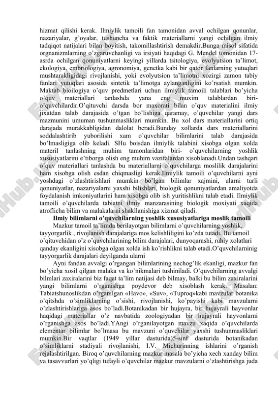 amoili maktab o’quv predmetlarining mazmunga ayni fanning xozirgi davrda qo’lga kiritgan yutuqlarini imkon qadar kiritish, aks etdirishni talab etadi. maktablarda biologiya ta’limi tarixiga nazar tashlaydigon bo’lsak, ilmiylik talabiga turli davrlarda xam doimo amal qilinib kelinganligini guvoxi bo’lamiz.masalan: x!x asrgacha yashagan tabiatshunos olimlar turli tabiiy materiallarni to’plash, aniqlash va ularni sitemaga solish ishlari bilan shug’ullanganlar.jumladan,18 asrning oxiri, 19 asrning birinchi yarmidagi tabiatshunoslik fanida shu davrning eng ko’zga ko’ringan olimlari bo’lmish k. linney va j. kyuv’elarning metafizik qarashlari xukumronlik qilgan. shu tufayli mazkur davr maktab tabiatshunoslik ta’limida yuqorida ko’rsatilgan olimlarning qarashlari asosida o’quv ishlari olib borilib, o’quvchilarga asosan o’simlik va xayvonlarning sistematikasi o’rgatilgan. biroq, shu asrning 60-yillariga kelib fanda ch. darvinning ta’limoti etakchilik qilganligi sababli, endi maktab tabiatshunoslik o’quv predmetlari mazmuni organik olamning evolyutsiyasi xaqidagi materiallar asosida o’qitishga o’tildi. x!x asrning o’zida fan taraqqiyoti tufayli maktab tabiatshunosligida(biologiya) yana birqator o’zgarishlar sodir bo’ldib, ta’lim mazmuni fanning ayni davrdagi rivojlanish darajasiga moslashtirildi. 1960 yillarga …