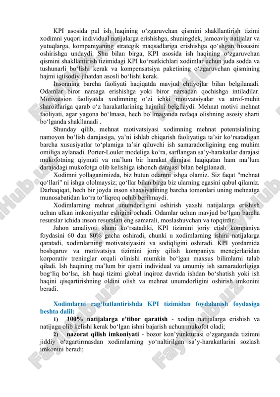 adigan jarayon kontekstida ishlaydi va foydalanuvchilar vaqti-vaqti bilan taraqqiyotni miqdoriy baholay olishlari kerak. ■ tegishli individual imtiyozlar bilan mustahkamlangan. ko‘rsatkichlar xodimlarni rag‘batlantirishga yordam berishi kerak. tashkilot ma’lum bir xodimning motivatorlari asosida kpilarni belgilash orqali kpi ta’sirini kuchaytirishi mumkin. ■ muvofiqlik. hatto juda yaxshi kpi vaqt o‘tishi bilan zaiflashadi, shuning uchun ular vaqti-vaqti bilan ko‘rib chiqilishi va yangilanishi kerak ■ taqqoslash. ko‘rsatkichlar, shuningdek, bir xil ko‘rsatkichlarni ikkita o‘xshash vaziyatda solishtirish mumkin bo‘lishi uchun taqqoslanadigan bo‘lishi kerak. masalan, bir xil formatdagi, ammo viloyat markazida joylashgan do‘konlar uchun o‘rtacha chek (kpi - o‘rtacha kunlik daromadning kunlik cheklar soniga nisbati) kabi ko‘rsatkichning qiymatlarini taqqoslab bo‘lmaydi. va tashqarida. ■ o‘rinlilik. har bir ko‘rsatkich ma’noga ega bo‘lishi va tahlil qilish uchun asos bo‘lishi kerak. 3.kpi asosida xodimlarni rag‘batlantirish. kpi asosida xodimlarni rag‘batlantirish (pul rag‘batlantirish), asosiy ish haqi (ish haqi) dan farqli o‘laroq, kompaniyaning uzoq muddatli va qisqa muddatli maqsadlariga erishishga, "xodimni mehnat vazifalarini bajarishga rag‘batlantirishga" qaratilgan. …
