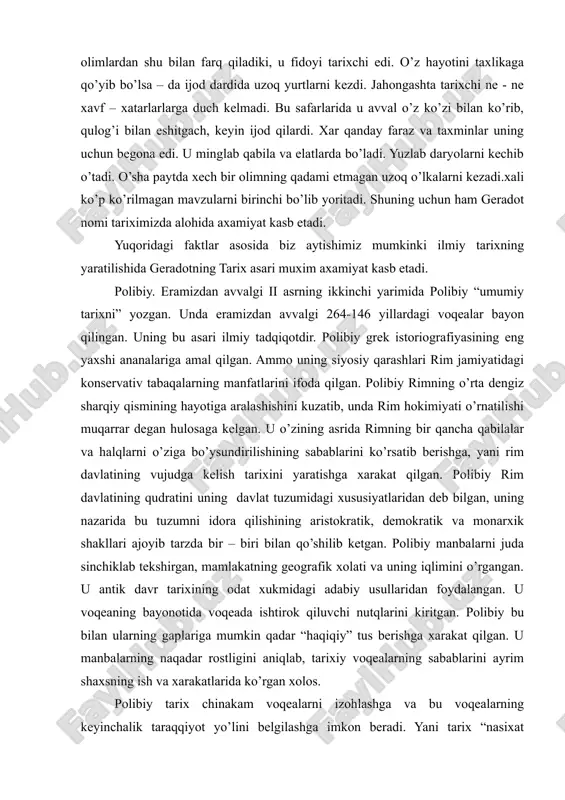 u fidoyi tarixchi edi. o’z hayotini taxlikaga qo’yib bo’lsa – da ijod dardida uzoq yurtlarni kezdi. jahongashta tarixchi ne - ne xavf – xatarlarlarga duch kelmadi. bu safarlarida u avval o’z ko’zi bilan ko’rib, qulog’i bilan eshitgach, keyin ijod qilardi. xar qanday faraz va taxminlar uning uchun begona edi. u minglab qabila va elatlarda bo’ladi. yuzlab daryolarni kechib o’tadi. o’sha paytda xech bir olimning qadami etmagan uzoq o’lkalarni kezadi.xali ko’p ko’rilmagan mavzularni birinchi bo’lib yoritadi. shuning uchun ham geradot nomi tariximizda alohida axamiyat kasb etadi. yuqoridagi faktlar asosida biz aytishimiz mumkinki ilmiy tarixning yaratilishida geradotning tarix asari muxim axamiyat kasb etadi. polibiy. eramizdan avvalgi ii asrning ikkinchi yarimida polibiy “umumiy tarixni” yozgan. unda eramizdan avvalgi 264-146 yillardagi voqealar bayon qilingan. uning bu asari ilmiy tadqiqotdir. polibiy grek istoriografiyasining eng yaxshi ananalariga amal qilgan. ammo uning siyosiy qarashlari rim jamiyatidagi konservativ tabaqalarning manfatlarini ifoda qilgan. polibiy rimning o’rta dengiz sharqiy qismining …
