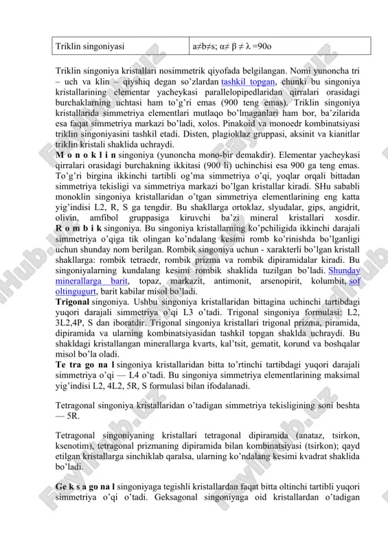 kasining qiyofasi bilan ham boshqa singoniya kristallaridan farq qiladi. kristallarning 32 xil kombinatsiyadagi simmetriya turlari shartli ravishda ettita bo’lib, ularning nomi fazoviy panjara - elementar yacheykasining – elementar parallelopepidlarning geometrik xususiyatlariga asoslanadi. kristallografik singoniyalarning nomlarini 1-jadvaldan ko’ring. kristallografik singoniyalarning nomlari singoniyalar nomi kristallografik o’qlar bo’yicha singoniyalar tasnifi kub singoniyasi a=b=s; α=β=λ90o geksagonal singoniyasi a=b≠s; α=β=90o; λ=120o tetragonal singoniyasi a=b≠s; α=β=λ=90o trigonal singoniyasi a=b≠s; α=β=90o; λ=120o rombik singoniyasi a≠b≠s; α=β= λ=90o monoklin singoniyasi a≠b≠s; α= λ =90o; β=90o triklin singoniyasi a≠b≠s; α≠ β ≠ λ =90o triklin singoniya kristallari nosimmetrik qiyofada belgilangan. nomi yunoncha tri – uch va klin – qiyshiq degan so’zlardan tashkil topgan, chunki bu singoniya kristallarining elementar yacheykasi parallelopipedlaridan qirralari orasidagi burchaklarning uchtasi ham to’g’ri emas (900 teng emas). triklin singoniya kristallarida simmetriya elementlari mutlaqo bo’lmaganlari ham bor, ba’zilarida esa faqat simmetriya markazi bo’ladi, xolos. pinakoid va monoedr kombinatsiyasi triklin singoniyasini tashkil etadi. disten, plagioklaz gruppasi, aksinit va …
