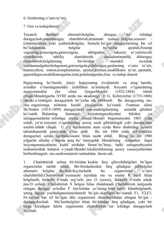 zmning barcha (ichki irsiy belgilar) genlar yig‘indisi genotip deyiladi genotipni tashqi muhim ta’sirida paydo bo‘lgan belgilari fenotip deyiladi. ular avloddan-avlodga jinsiy hujayralar orqali ota-ona xromosomalar orqali naslga o‘tar ekan. belgilar namoyon bo‘lishi shu xromosomalar orqali naslga o‘tgan dnk - uning ma’lum bir bo‘lagi - genlar ta’sirida asta-sekin (belgilar) namoyon bo‘ladi. demak har bir belgining rivojlanishi genlarga bog‘liq. gomozigot organizmlar (aa va aa) turg‘un bo‘lib. kelgusi bo‘g‘inda ajralish bermaydi, geterezigota (aa) esa ajralish beradi. gomologik xromosomaning ma’lum bir nuqtasida joylashgan juft genlar allel genlar deyiladi. meyoz bo‘linish davrida – jinsiy hujayralar yetilishida genlar har xil gametalarga tarqaladi. tur ichida duragaylashda irsiyat qonunlari 1.monoduragay chatishtirish; 2. takroriy va tahliliy chatishtirish; 3. chala dominantlik; 4. diduragay chatishtirish; 5. poliduragay chatishtirish; 6. genlarning o’zaro ta’siri; 7. gen va tashqisharoit; tayanch iboralar: alternativbelgilar, duragay, tur ichidagi duragaylash,monoduragay chatishtirish,dominant (ustun) belgilar,resessiv - (chekinuvchan yoki yashirin)belgilar, birinchi bo’gin duragaylarining bir xil bo’lishqonuni, belgilar bo’yicha ajralish,fenotip vagenotip,gomozigota,geterozigota, allelgenlar, …
