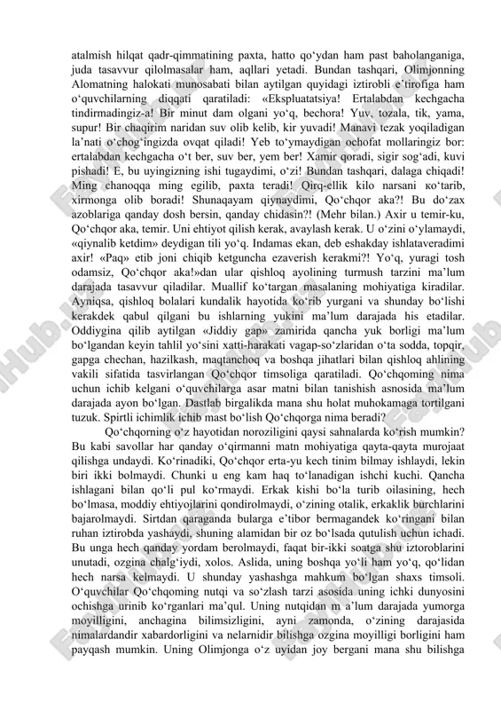 susiyatlariga; qo‘chqorning: « bir qarasang, qo‘ylarga qarab «ko‘p tug‘» deydi, bir qarasang, o‘zbekka qarab «kat tug‘» deydi...» iborasiga; uning olimtoyga qarata: «xotinlarning qorniga osilguncha paxta teradigan mashinani to‘g‘rila» tarzidagi luqmasiga; «mana, biz ham «paxta terimiga» degan gapni eshitishimiz bilan hamma ishimizni yig‘ishtirib qo‘yib, dalaga chiqib ketamiz. bolalarimiz o‘qishini tashlaydi, xotinlarimiz emizikli bolasini...» degan e’tirofiga; «butun o‘zbekning dardini dasturxon qilib o‘tiribman. doim shu, bizga o‘xshagan odam gapirsa, yo hech kim eshitmaydi, yo eshitadigani temir chiqadi...» tarzidagi noroziligiga; qo‘chqorning alomatga qarata: «yo‘g‘-e, endi yig‘lashni ham qog‘ozga qarab yig‘lasak, uyat bo‘lar?» kabi so‘zlariga; alomatning qo‘chqorga qarata aytgan: «shu darajaga yetgansizki, bora-bora undaylarga havas ham qilmay qo‘ygansiz! havas qilaverib, orzu qilaverib, charchagansiz, holdan toygansiz!», «g‘urur, qadr-qimmatingiz-chi? mundoq o‘ylab ko‘ring, biron tirik jon siz bilan hisoblashadimi? yo‘q, axir! to‘y-ma’rakalarda poygakda o‘tirasiz» singari achchiq haqiqatlariga; qo‘chqoming og‘ir hayotidan nolimasligi sababi haqida alomatning: «hamma gap shunda-da, nolimaysiz! ko‘nikib ketgansiz. yaralar toshga aylangan - oriq sezmaydi. dod solib …
