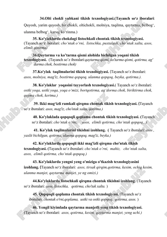 ak qirqim,qotirma, kesim, ochiq kesim, ulanma manjet, qaytarma manjet, yeng o‘miizi.) 34.olti chokli yubkani tikish texnologiyasi.(tayanch so‘z iboralari: quyosh, yarim quyosh, bir chokli, oltichokli, molniya, taqilma, qaytarma, belbog‘, ulanma belbog‘, karsaj ko‘rinma.) 35. ko'ylaklarda chokdagi listochkali chontak tikish texnologiyasi. (tayanch so‘z boralari: cho‘ntak o‘rni, listochka, puxtalash, cho‘ntak xalta, asos, elimli qotirma) 36.qaytarma va ko’tarma qismi alohida bichilgan yoqani tikish texnologiyasi. (tayanch so’z iboralari:qaytarma qismi, ko'tarma qismi, qotirma, ag' darma chok, bostirma chok) 37.ko'ylak taqilmalarini tikish texnologiyasi. (tayanch so‘z iboralari: asos, molniya, mag'iz, bostirma qopqoq, ulanma qopqoq, beyka, qotirma.). 38. ko'ylaklar yoqasini tayyorlash texnologiyasi.( tayanch so‘z iboralari: ostki yoqa, ustki yoqa, yoqa o‘mizi, bortqotirma, ag‘dorma chok, biriktirma chok, quyma chok, kertma.) 39. ikki mag‘izli ramkali qirqma chontak tikish texnologiyasi. (tayanch so‘z iboralari: asos, mag'iz, cho'ntak xalta, qotirma.) 40. ko'ylaklada qopqoqli qoplama chontak tikish texnologiyasi. (tayanch so‘z iboralari: cho‘ntak o‘rni, asos, elimli qotirma, cho‘ntak qopqoq, .) 41. ko'ylak taqilmalarini tikishni izohlang. ( …